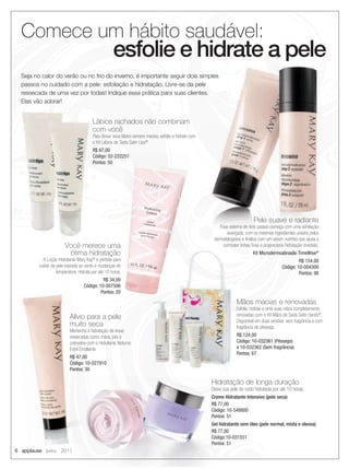 Comece um hábito saudável:
                                                    esfolie e hidrate a pele
  Seja no calor do verão ou no frio do inverno, é importante seguir dois simples
  passos no cuidado com a pele: esfoliação e hidratação. Livre-se da pele
  ressecada de uma vez por todas! Indique essa prática para suas clientes.
  Elas vão adorar!


                                        Lábios rachados não combinam
                                        com você
                                        Para deixar seus lábios sempre macios, esfolie e hidrate com
                                        o Kit Lábios de Seda Satin Lips®.
                                        R$ 67,00
                                        Código: 02-222251
                                        Pontos: 50




                                                                                                                              Pele suave e radiante
                                                                                                           Esse sistema de dois passos começa com uma esfoliação
                                                                                                               avançada, com os mesmos ingredientes usados pelos
                                                                                                        dermatologistas e ﬁnaliza com um sérum nutritivo que ajuda a
                        Você merece uma                                                                      combater linhas ﬁnas e proporciona hidratação imediata.
                         ótima hidratação                                                                                     Kit Microdermoabrasão TimeWise®
           A Loção Hidratante Mary Kay® é perfeita para                                                                                                R$ 154,00
         cuidar da pele exposta ao vento e mudanças de                                                                                        Código: 10-004300
                   temperatura. Hidrata por até 10 horas.                                                                                              Pontos: 98
                                             R$ 34,00
                                   Código: 10-007506
                                            Pontos: 20

                                                                                                                    Mãos macias e renovadas
                                                                                                                    Esfolie, hidrate e sinta suas mãos completamente
                          Alívio para a pele                                                                        renovadas com o Kit Mãos de Seda Satin Hands®.
                                                                                                                    Disponível em duas versões: sem fragrância e com
                          muito seca                                                                                fragrância de pêssego.
                          Mantenha a hidratação de áreas
                          ressecadas como mãos, pés e                                                               R$ 124,00
                          cotovelos com o Hidratante Noturno                                                        Código: 10-032361 (Pêssego)
                          Extra Emoliente                                                                           e 10-032362 (Sem fragrância)
                                                                                                                    Pontos: 67
                          R$ 47,00
                          Código: 10-027910
                          Pontos: 30

                                                                                                       Hidratação de longa duração
                                                                                                       Deixe sua pele do rosto hidratada por até 10 horas.
                                                                                                       Creme Hidratante Intensivo (pele seca)
                                                                                                       R$ 77,00
                                                                                                       Código: 10-548800
                                                                                                       Pontos: 51
                                                                                                       Gel hidratante sem óleo (pele normal, mista e oleosa)
                                                                                                       R$ 77,00
                                                                                                       Código:10-031551
                                                                                                       Pontos: 51
6 applause Junho 2011
 