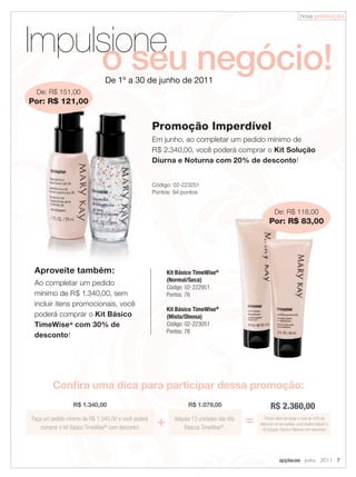 nova promoção




Impulsione negócio!
     o seu                     De 1º a 30 de junho de 2011
  De: R$ 151,00
Por: R$ 121,00


                                                     Promoção Imperdível
                                                     Em junho, ao completar um pedido mínimo de
                                                     R$ 2.340,00, você poderá comprar o Kit Solução
                                                     Diurna e Noturna com 20% de desconto!


                                                     Código: 02-223251
                                                     Pontos: 94 pontos


                                                                                                         De: R$ 118,00
                                                                                                      Por: R$ 83,00




 Aproveite também:                                        Kit Básico TimeWise@
                                                          (Normal/Seca)
 Ao completar um pedido
                                                          Código: 02-222951
 mínimo de R$ 1.340,00, sem                               Pontos: 76
 incluir itens promocionais, você
                                                          Kit Básico TimeWise@
 poderá comprar o Kit Básico                              (Mista/Oleosa)
 TimeWise @ com 30% de                                    Código: 02-223051
                                                          Pontos: 76
 desconto!




        Conﬁra uma dica para participar dessa promoção:
                 R$ 1.340,00                                       R$ 1.079,00                         R$ 2.360,00
Faça um pedido mínimo de R$ 1.340,00 e você poderá
    comprar o Kit Básico TimeWise® com desconto!
                                                      +      Adquira 13 unidades dos Kits
                                                                 Básicos TimeWise®.
                                                                                            =     Pronto! Além de atingir o nível de 40% de
                                                                                                desconto no seu pedido, você poderá adquirir o
                                                                                                 Kit Solução Diurna e Noturna com desconto!




                                                                                                            applause Junho 2011 7
 