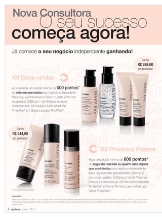 Nova Consultora
     O seu sucesso
  começa agora!
   Já comece o seu negócio independente ganhando!
                                                                                                                                                                                         Ganhe
                                                                                                                                                                                      266,00
                                                                                                                                                                                   R$ 266
                                                                                                                                                                                    em produtos!


   Kit Boas-vindas
   Ao completar um pedido mínimo de 600 pontos*
   no mês em que iniciou seu negócio independente
   Mary Kay, você receberá o Bônus 1 grátis junto com
   seu pedido. O Bônus 1 do Kit Boas-vindas é
   composto por: Kit Solução Diurna e Noturna
   TimeWise® e 2 Bases Líquidas TimeWise®.




         Ganhe
   R$ 244,00
    em produtos!


                                                                                                                               Kit Próximos Passos
                                                                                                              Faça um pedido mínimo de 600 pontos*
                                                                                                              no segundo, terceiro ou quarto mês depois
                                                                                                              que você iniciou seu negócio independente
                                                                                                              Mary Kay e receba gratuitamente o Bônus 2
                                                                                                              com o seu pedido. O Bônus 2 do Kit Próximos
                                                                                                              Passos é composto por: Kit Microdermoabrasão
                                                                                                              TimeWise® e Creme Firmador para a Área dos
   * Sem incluir itens promocionais
                                                                                                              Olhos TimeWise®.
   Importante!
   Mesmo não conquistando o Bônus 1 com o Kit Boas-vindas, a nova Consultora de Beleza Independente Mary Kay ainda poderá fazer um pedido qualiﬁcado e conquistar o Bônus 2, com o Kit Próximos
   Passos dentro do prazo estipulado de três meses após o mês de sua iniciação. Após a expiração dos três meses, a nova Consultora perderá o direito de participar do programa. Os Bônus seguem no
   mesmo pedido.

8 applause Junho 2011
 
