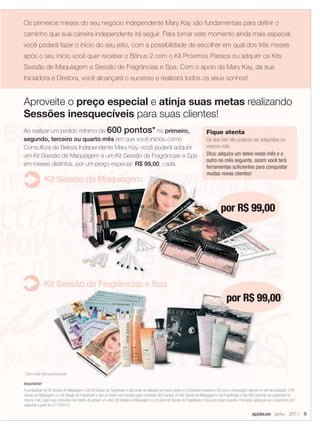 Os primeiros meses do seu negócio independente Mary Kay são fundamentais para deﬁnir o
caminho que sua carreira independente irá seguir. Para tornar este momento ainda mais especial,
você poderá fazer o início do seu jeito, com a possibilidade de escolher em qual dos três meses
após o seu início você quer receber o Bônus 2 com o Kit Próximos Passos ou adquirir os Kits
Sessão de Maquiagem e Sessão de Fragrâncias e Spa. Com o apoio da Mary Kay, da sua
Iniciadora e Diretora, você alcançará o sucesso e realizará todos os seus sonhos!


Aproveite o preço especial e atinja suas metas realizando
Sessões inesquecíveis para suas clientes!
Ao realizar um pedido mínimo de 600 pontos* no primeiro,                                                                          Fique atenta
segundo, terceiro ou quarto mês em que você iniciou como                                                                          Os dois Kits não poderão ser adquiridos no
Consultora de Beleza Independente Mary Kay, você poderá adquirir                                                                  mesmo mês.
um Kit Sessão de Maquiagem e um Kit Sessão de Fragrâncias e Spa                                                                   Dica: adquira um deles neste mês e o
                                                                                                                                  outro no mês seguinte, assim você terá
em meses distintos, por um preço especial: R$ 99,00, cada.                                                                        ferramentas suﬁcientes para conquistar
                                                                                                                                  muitas novas clientes!
               Kit Sessão de Maquiagem


                                                                                                                                            por R$ 99,00




               Kit Sessão de Fragrâncias e Spa
                                                                                                                                                por R$ 99,00




* Sem incluir itens promocionais

Importante!
A composição do Kit Sessão de Maquiagem e do Kit Sessão de Fragrâncias e Spa pode ser alterada sem aviso prévio e a Consultora receberá o Kit com a composição vigente no mês da aquisição. O Kit
Sessão de Maquiagem e o Kit Sessão de Fragrâncias e Spa só devem ser incluídos após completar 600 pontos. Os Kits Sessão de Maquiagem e de Fragrâncias e Spa NÃO poderão ser adquiridos no
mesmo mês. Cada nova Consultora tem direito de adquirir um único Kit Sessão de Maquiagem e um único Kit Sessão de Fragrâncias e Spa pelo preço especial. Promoção válida para as Consultoras com
cadastros a partir de 01/10/2010.

                                                                                                                                                                  applause Junho 2011 9
 