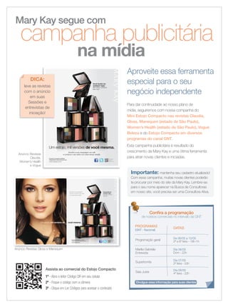 Importante: mantenha seu cadastro atualizado!
Com essa campanha, muitas novas clientes poderão
te procurar por meio do site da Mary Kay. Lembre-se:
para o seu nome aparecer na Busca de Consultoras
em nosso site, você precisa ser uma Consultora Ativa.
Anúncio Revistas
Claudia,
Women’s Health
e Vogue
Assista ao comercial do Estojo Compacto
1º - Abra o leitor Código QR em seu celular
2º - Foque o código com a câmera
3º - Clique em Ler Códigos para acessar o conteúdo
PROGRAMAS
(GNT - Nacional)
DATAS
Programação geral
De 06/05 a 12/05
2ª a 6ª feira - 18h-1h
Marilia Gabriela
Entrevista
Dia 06/05
Dom - 22h
Superbonita
Dia 07/05
2ª feira - 22h
Saia Justa
Dia 09/05
4ª feira - 22h
Conﬁra a programação
de nossos comerciais no intervalo da GNT
Divulgue essa informação para suas clientes
Mary Kay segue com
campanha publicitária
na mídia
Aproveite essa ferramenta
especial para o seu
negócio independente
Para dar continuidade ao nosso plano de
mídia, seguiremos com nossa companha do
Mini Estojo Compacto nas revistas Claudia,
Gloss, Manequim (estado de São Paulo),
Women’s Health (estado de São Paulo), Vogue
Beleza e do Estojo Compacto em diversos
programas do canal GNT.
Esta campanha publicitária é resultado do
crescimento da Mary Kay e uma ótima ferramenta
para atrair novas clientes e iniciadas.
Você bonita em
qualquer lugar.
Mini Estojo Compacto
Mary Kay®
.
Um estojo, mil versões de você mesma.
Escolha a sua maquiagem em refil
e construa o seu estilo com esse estojo versátil.
Seu celular não
é compatível?
Acesse:
http://bit.ly/AtQI4w
Encontre a Consultora de Beleza
Independente mais próxima de você.
www.marykay.com.br
MK 0001 12 A Mary Kay An Nova 202x266 AF.indd 1 3/20/12 4:10 PM
Anúncio Revistas Gloss e ManequimAnúncio Revistas Gloss e Manequim
Um estojo, mil versões de você mesma.
Encontre a Consultora de Beleza
Independente mais próxima de você.
www.marykay.com.br
Escolha a sua maquiagem
em refil e construa o seu estilo
com esse estojo versátil.
Você bonita em
qualquer lugar.
Mini Estojo Compacto
Mary Kay®
Seu celular não
é compatível?
Acesse:
http://bit.ly/AtQI4w
MK 0002 12 Mary Kay An Gloss 338x223 AF.indd 1-2 3/19/12 6:03 PM
leve as revistas
com o anúncio
em suas
Sessões e
entrevistas de
iniciação!
DICA:
02-03.indd 2 4/20/12 2:15 PM
 