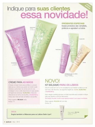 4 applause Maio 2012
Indique para suas clientesIndique para suas clientes
essa novidade!
NOVO!
KIT BÁLSAMO PARA OS LÁBIOS
Este Kit incrível vem com um trio de bálsamos que hidratam os lábios por até
seis horas. São três itens, nas seguintes fragrâncias: Vanilla, Vanilla Mint
e Vanilla Berry.
Essa coleção é perfeita para levar na bolsa! Aproveite essa novidade e indique
para suas clientes no Dia dos Namorados.
Os beijos ﬁcarão muito mais apaixonados com essa novidade.
Preço sugerido: R$ 46,00 (Kit com três)
Pontos: 23
DICA:
Sugira também a Máscara para os Lábios Satin Lips®
.
CREME PARA AS MÃOS
A Edição Limitada Creme para as Mãos é o produto
ideal para as mulheres que gostam de manter a pele
hidratada e perfumada. Os cremes vem em uma
embalagem única e estão disponíveis em duas opções
de fragrâncias exclusivas: Vanilla Mint, mistura da
refrescância da menta e da baunilha, e Vanilla Berry,
mistura das notas de frutas vermelhas e da baunilha.
Preço sugerido: R$ 24,00 (cada)
Pontos: 14
Vanilla Berry
Código:
10-046225
Vanilla
Vanilla Mint
Kit Bálsamo para os Lábios
com 3 unidades
Código: 10-046529
Vanilla Berry
Vanilla Mint
Código:
10-046223
edição
lim
itada
PRESENTES ESPECIAIS
Esses produtos são versáteis,
práticos e agradam a todos
Preço sugerido: R$ 37,00
Código: 10-042796
Pontos: 25
04.indd 4 4/20/12 2:23 PM
 