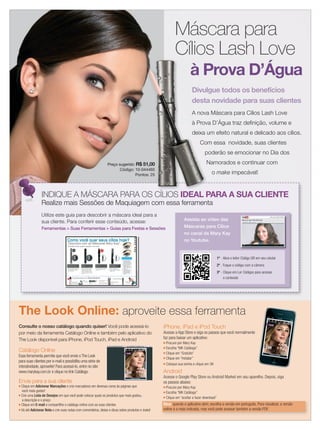 applause Maio 2012 5
Máscara para
Cílios Lash Love
à Prova D’Água
Preço sugerido: R$ 51,00
Código: 10-044465
Pontos: 25
Utilize este guia para descobrir a máscara ideal para a
sua cliente. Para conferir esse conteúdo, acesse:
Ferramentas > Suas Ferramentas > Guias para Festas e Sessões
INDIQUE A MÁSCARA PARA OS CÍLIOS IDEAL PARA A SUA CLIENTE
à Prova D’Água
INDIQUE A MÁSCARA PARA OS CÍLIOS
Cílios Lash Love
Preço sugerido: R$ 51,00
Código: 10-044465
Pontos: 25
à Prova D’Água
R$ 51,00
Código: 10-044465
Pontos: 25
Divulgue todos os benefícios
desta novidade para suas clientes
A nova Máscara para Cílios Lash Love
à Prova D’Água traz deﬁnição, volume e
deixa um efeito natural e delicado aos cílios.
Com essa novidade, suas clientes
poderão se emocionar no Dia dos
Namorados e continuar com
o make impecável!
Realize mais Sessões de Maquiagem com essa ferramenta
Assista ao vídeo das
Máscaras para Cílios
no canal da Mary Kay
no Youtube.
1º - Abra o leitor Código QR em seu celular
2º - Foque o código com a câmera
3º - Clique em Ler Códigos para acessar
o conteúdo
Como você quer seus cílios hoje?
Descubra com as Máscaras Mary Kay®
.
Escolha entre quatro opções incríveis:
Máscara para Cílios Lash Love à
Prova D’Água Mary Kay®:
Definição à prova d’água R$ 51
Máscara para Cílios Lash Love
Mary Kay®:
Definição e volume ideal R$ 51
Ultimate Máscara para os Cílios
Mary Kay®:
Volume e super impacto R$ 51
Máscara Alongadora para os
Cílios Mary Kay®:
Cílios mais longos R$ 41
Todos os benefícios da Máscara
Lash Love agora na versão à
prova d’água. Você pronta para
todas as ocasiões!
Fórmula que define, protege e
proporciona volume na medida
certa! O pincel especial com
haste flexível permite alcançar
os cílios por completo, inclusive
os mais difíceis, desde a raiz até
a ponta.
Fórmula que proporciona cílios
com uma aparência com muito
mais volume.
Fórmula enriquecida com
derivados de Vitamina B, para
um efeito intenso, mas com uma
sensação suave.
NOVA!
Dicas de Aplicação
Produtos para um Olhar Perfeito:Produtos para
Demaquilante para
a Área dos Olhos
Mary Kay® R$ 49
Kit para
Sobrancelhas
Mary Kay® R$ 15para
Kit para
Sobrancelhas
Mary
Corretivo Mary Kay®
R$ 30
Delineador Líquido para os
Olhos Mary Kay® R$ 34
Lápis Retrátil para Olhos
Mary Kay® R$ 30
Delineador Líquido para osDelineador Líquido para os
R$ 34
Delineador Líquido para os
Lápis Retrátil para Olhos
Lápis Delineador para
Sobrancelha Mary Kay®
R$ 29
Sombras
Minerais Mary
Kay® R$ 21
Sombras
Minerais Mary
Todososdireitosreservados.
1. Ao aplicar a máscara,
mexa suavemente o
pincel em zig-zag, da
base à ponta dos cílios.
2. Usar um curvex ajuda a
abrir o olhar. Use-o
antes de aplicar a
máscara, caso contrário
ele pode quebrar os
cílios.
3. Duas ou mais
pinceladas suaves de
máscara são ideais
para quem está em
busca de um look
natural.
Eye Primer Fixador de
Sombras Mary Kay® R$ 41
Consulte o nosso catálogo quando quiser! Você pode acessá-lo
por meio da ferramenta Catálogo Online e também pelo aplicativo do
The Look disponível para iPhone, iPod Touch, iPad e Android
Catálogo Online
Essa ferramenta permite que você envie o The Look
para suas clientes por e-mail e possibilita uma série de
interatividade, aproveite! Para acessá-lo, entre no site:
www.marykay.com.br e clique no link Catálogo.
Envie para a sua cliente
■ Clique em Adicionar Marcações e crie marcadores em diversas cores às páginas que
você mais gostar!
■ Crie uma Lista de Desejos em que você pode colocar quais os produtos que mais gostou,
a descrição e o preço
■ Clique em E-mail e compartilhe o catálogo online com as suas clientes
■ Vá até Adicionar Nota e crie suas notas com comentários, ideias e dicas sobre produtos e looks!
iPhone, iPad e iPod Touch
Acesse a App Store e siga os passos que você normalmente
faz para baixar um aplicativo:
■ Procure por Mary Kay
■ Escolha “MK Catálogo”
■ Clique em “Gratuito”
■ Clique em “Instalar”
■ Coloque sua senha e clique em OK
Android
Acesse o Google Play Store ou Android Market em seu aparelho. Depois, siga
os passos abaixo:
■ Procure por Mary Kay
■ Escolha “MK Catálogo”
■ Clique em “aceitar e fazer download”
Dica: quando o aplicativo abrir, escolha a versão em português. Para visualizar, a versão
online é a mais indicada, mas você pode acessar também a versão PDF.
The Look Online: aproveite essa ferramenta
05.indd 5 4/20/12 2:53 PM
 