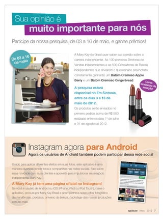 A Mary Kay do Brasil quer saber sua opinião sobre a
carreira independente. As 100 primeiras Diretoras de
Vendas Independentes e as 500 Consultoras de Beleza
Independentes que enviarem o questionário preenchido
corretamente ganharão um Batom Cremoso Apple
Berry e um Batom Cremoso Gingerbread.
A pesquisa estará
disponível no Em Sintonia,
entre os dias 3 e 16 de
maio de 2012.
Os produtos serão enviados no
primeiro pedido acima de R$ 500
realizado entre os dias 1º de julho
e 31 de agosto de 2012.
Participe da nossa pesquisa, de 03 a 16 de maio, e ganhe prêmios!
muito importante para nós
Sua opinião é
De 03 a 16
de maio
Usado para aplicar diferentes efeitos em suas fotos, este aplicativo é uma
maneira divertida de tirar fotos e compartilhar nas redes sociais. Fale sobre
essa novidade com suas clientes e aproveite para impulsionar seu negócio
independente Mary Kay.
A Mary Kay já tem uma página oﬁcial no Instagram!
Se você é usuário de Android ou iOS (iPhone, iPad ou iPod Touch), baixe o
aplicativo, procure por Mary Kay Brasil e acompanhe o nosso olhar fotográﬁco
das tendências, produtos, universo da beleza, backstage das nossas produções
e muito mais.
Instagram agora para Android
Agora os usuários de Android também podem participar dessa rede social
applause Maio 2012 7
Corestendência daestação!
07.indd 7 4/20/12 2:56 PM
 