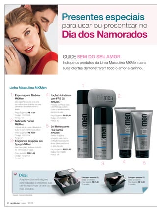 8 applause Maio 2012
Presentes especiais
Dia dos Namorados
para usar ou presentear no
CUIDE BEM DO SEU AMOR
Indique os produtos da Linha Masculina MKMen para
suas clientes demonstrarem todo o amor e carinho.
Linha Masculina MKMen
1-Espuma para Barbear
MKMen
Esta espuma leve cria uma zona
de conforto entre a lâmina e a pele,
permitindo um barbear rente e
suave.
Preço Sugerido: R$ 37,00
Código: 10-010336
Pontos: 19
2-Sabonete Facial
MKMen
Limpa e esfolia a pele, deixando-a
suave e com aparência saudável.
Preço Sugerido: R$ 38,00
Código: 10-010334
Pontos: 21
3-Fragrância Corporal em
Spray MKMen
Ideal para usar a qualquer hora do
dia e em qualquer lugar.
Preço sugerido: R$ 41,00
Código: 10-020104
Pontos: 18
1
2
3 4 5
4-Loção Hidratante
com FPS 25
MKMen
Proteção contra os raios
UVA/UVB que podem
causar o envelhecimento
precoce da pele.
Preço Sugerido: R$ 51,00
Código: 10-010332
Pontos: 30
5-Gel Refrescante
Pós Barba
MKMen
Suaviza e ajuda a
proteger a pele contra
a irritação causada pela
lâmina. Ideal para todos
os tipos de pele.
Preço sugerido: R$ 31,00
Código:10-010338
Pontos: 18
Adquira nossas embalagens
personalizadas e presenteie suas
clientes na compra de dois ou
mais produtos.
Dica:
personalizadas e presenteie suas
clientes na compra de dois ou
Caixa para presente (P)
Código: 01-095751
Preço Sugerido: R$ 16,00
(5 unidades)
Caixa para presente (G)
Código: 01-095851
Preço Sugerido: R$ 21,00
(3 unidades)
Imagens meramente ilustrativas
08-09.indd 8 4/20/12 3:16 PM
 