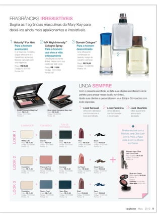 1
2
3
FRAGRÂNCIAS IRRESISTÍVEIS
Sugira as fragrâncias masculinas da Mary Kay para
deixá-los ainda mais apaixonantes e irresistíveis.
3-Domain Cologne™
Para o homem
descontraído
Uma refrescante
combinação de
lavanda, musgo de
carvalho e almiscar.
Preço: R$ 78,00
Código: 10-028783
Pontos: 45
1-Velocity®
For Him
Para o homem
aventureiro
O ar fresco da montanha,
a água refrescante e o
maravilhoso aroma das
ﬂorestas capturados em
uma fragrância.
Preço: R$ 90,00
Código:10-501700
Pontos: 52
2-MK High Intensity™
Cologne Spray
Para o homem
que vive a vida
intensamente
Uma fragrância oriental
âmbar, intensa como sua
paixão por viver a vida.
Preço: R$ 113,00
Código: 10-012494
Pontos: 60
LINDA SEMPRE
1-Look Sensual
Olhos bem delineados
com tons escuros e
boca avermelhada.
2-Look Feminina
Olhos delicados
com tons rosados
e boca rosada.
3-Look Divertido
Olhos suavemente
azuis e boca
alaranjada.
applause Maio 2012 9
ILUMINADOR
LOOK1
White Lilly
Preço: R$ 21,00
Código: 10-026292
Pontos: 12
LOOK2
Crystalline
Preço: R$ 21,00
Código: 10-013044
Pontos: 12
LOOK3
+
+
+
+
+
+
+
+
+
+
+
+
Red
Preço: R$ 32,00
Código: 10-022965
Pontos: 19
Icy Peach
Preço: R$ 32,00
Código: 10-029478
Pontos: 19
Shell
Preço: R$ 32,00
Código: 10-022954
Pontos: 19
Crystalline
Preço: R$ 21,00
Código: 10-013044
Pontos: 12
TOM MÉDIO
Granite
Preço: R$ 21,00
Código: 10-013080
Pontos: 12
Precious Pink
Preço:R$ 21,00
Código: 10-013074
Pontos: 12
Denim Frost
Preço: R$ 21,00
Código: 10-013056
Pontos: 12
TOM DE
DESTAQUE
Coal
Preço: R$ 21,00
Código: 10-013026
Pontos: 12
Cinnabar
Preço: R$ 21,00
Código: 10-013038
Pontos: 12
Navy Blue
Preço: R$ 21,00
Código: 10-013089
Pontos: 12
Black
Preço: R$ 30,00
Código: 10-021446
Pontos: 18
Deep Brown
Preço: R$ 30,00
Código: 10-021447
Pontos: 18
Navy
Preço: R$ 30,00
Código: 10-021449
Pontos: 18
+
Finalize seu look com a
Máscara para Cílios Lash
Love à Prova D’Água
preta e com os Blushs
em Creme
Máscara para Cílios
Lash Love Preta
Preço sugerido: R$ 51,00
Código: 10-041481
Pontos: 25
Blush em Creme
Preço sugerido: R$ 35,00
Pontos: 19
Códigos:
Cranberry (10-031780)
Sheer Bliss (10-031782)
Com o presente escolhido, só falta suas clientes escolherem o look
perfeito para arrasar nesse dia tão romântico.
Ajude suas clientes a personalizarem seus Estojos Compactos com
looks especiais.
Estojo Compacto Mary Kay®
Preço: R$ 61,00
Código: 10-017362
Pontos:41
Mino Estojo Compacto Mary Kay®
Preço: R$ 52,00
Código: 10-040752
Pontos: 33
08-09.indd 9 4/20/12 3:17 PM
 