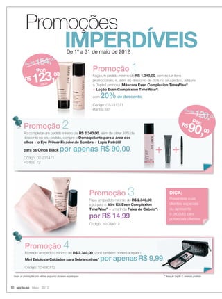 10 applause Maio 2012
De 1º a 31 de maio de 2012
IMPERDÍVEIS
Todas as promoções são válidas enquanto durarem os estoques
De 1º a 31 de maio de 2012
Promoção 1
Faça um pedido mínimo de R$ 1.340,00, sem incluir itens
promocionais, e, além do desconto de 35% no seu pedido, adquira
a Dupla Luminosa (Máscara Even Complexion TimeWise®
+ Loção Even Complexion TimeWise®
)
com 20% de desconto.
Código: 02-231371
Pontos: 92
Promoção 3
Faça um pedido mínimo de R$ 2.340,00,
e adquira o Mini Kit Even Complexion
TimeWise®
+ uma linda Faixa de Cabelo*.
por R$ 14,99.
Código: 10-044612
De: R$ 154,00
Por:
R$ 123,00
cada
* Itens de Seção 2, revenda proibida
Promoções
Promoção 2
Ao completar um pedido mínimo de R$ 2.340,00, além de obter 40% de
desconto no seu pedido, compre o Demaquilante para a área dos
olhos + o Eye Primer Fixador de Sombra + Lápis Retrátil
para os Olhos Black por apenas R$ 90,00.
Código: 02-231471
Pontos: 72
De: R$
120,00
Por:R$
90,00
Promoção
+++
Promoção 4Fazendo um pedido mínimo de R$ 2.340,00, você também poderá adquirir o
Mini Estojo de Cuidados para Sobrancelhas* por apenasR$ 9,99.
Código: 10-030712
R$ 9,99.
DICA:
Presenteie suas
clientes especiais
ou apresente
o produto para
potenciais clientes
10-11.indd 10 4/20/12 3:00 PM
 
