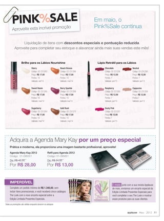 applause Maio 2012 11
Todas as promoções são válidas enquanto durarem os estoques
Em maio, o
Pink%Sale continua
PINK%SALE
Aproveite esta incrível promoção
PINK
Liquidação de itens com descontos especiais e pontuação reduzida.
Aproveite para completar seu estoque e alavancar ainda mais suas vendas este mês!
Brilho para os Lábios Nourishine
Starry
Código: 02-231263
Preço: R$ 17,00
Pontos: 10
Validade: set/14
Sweet Raisin
Código: 02-231265
Preço: R$ 17,00
Pontos: 10
Validade: mai/14
Sugarberry
Código: 02-231264
Preço: R$ 17,00
Pontos: 10
Validade: mai/14
Beach Bronze
Código: 02-231266
Preço: R$ 17,00
Pontos: 10
Validade: mai/14
Berry Sparkle
Código: 02-231268
Preço: R$ 17,00
Pontos: 10
Validade:mai/14
Gold Rush
Código: 02-231270
Preço: R$ 17,00
Pontos: 10
Validade: mai/14
Lápis Retrátil para os Lábios
Chocolate
Código: 02-231258
Preço: R$ 12,00
Pontos: 7
Validade: jan/13
Raspberry
Código: 02-231260
Preço: R$ 12,00
Pontos: 7
Validade: jan/13
Dusty Pink
Código: 02-231257
Preço:R$ 12,00
Pontos:7
Validade: jan/13
Neutral
Código: 02-231256
Preço: R$ 12,00
Pontos: 7
Validade: jan/13
Cappucino
Código: 02-231259
Preço: R$ 12,00
Pontos:7
Validade: jan/13
Adquira a Agenda Mary Kay por um preço especial
Prática e moderna, ela proporciona uma imagem bastante proﬁssional, aproveite!
Agenda Mary Kay 2012
Código: 01-095551
De: R$ 42,00
Por R$ 28,00
Reﬁl para Agenda 2012
Código: 01-095651
De: R$ 24,00
Por R$ 13,00
IMPERDÍVEL
Complete um pedido mínimo de R$ 1.340,00, sem
incluir itens promocionais, e você receberá cinco catálogos
The Look com o novo encarte especial sobre a
Edição Limitada Presentes Especiais.
E mais: junto com a sua revista Applause
de maio, enviamos um encarte especial da
Edição Limitada Presentes Especiais para
você completar o seu The Look e mostrar
esses produtos para as suas clientes.
10-11.indd 11 4/20/12 3:01 PM
 
