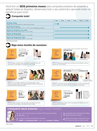applause Maio 2012 13
Você tem os SEIS primeiros meses para conquistar produtos de presente e
adquirir todas as Sessões. Desenvolva todo o seu potencial e aproveite todos os
benefícios para você!
Conquiste tudo!
Siga essa receita de sucesso:
1º mês 2º mês 3º mês 4º mês 5º mês 6º mês
Kit Boas-vindas
Pedido mínimo de 600 pontos* no mês em que se iniciou
Kit Próximos Passos
Pedido mínimo de 600 pontos* no 2º, 3º, 4º, 5º ou 6º mês depois que se iniciou
Sessão de Cuidados com a Pele
Pedido mínimo de 600 pontos* entre o 1º e o 6º mês
Sessão de Maquiagem
Pedido mínimo de 600 pontos* entre o 1º e o 6º mês
Sessão de Fragrâncias e Spa
Pedido mínimo de 600 pontos* entre o 1º e o 6º mês
1Leia o seu Guia da Consultora e assista ao DVD Sessões de Beleza
sete vezes
2 Participe da Orientação para Novas Consultoras
ONDE? Nas Orientações Online ou fale com sua Iniciadora e Diretora
CONQUISTE SEUS SONHOS! FAÇA O INÍCIO PERFEITO
* Sem itens promocionais
Imagens ilustrativas
+
+
Demaquilante
para a Área dos
Olhos + o Eye
Primer Fixador de
Sombra + Lápis
Retrátil para os
Olhos Black.
1º
mês
3º
mês
5º
mês
2º
mês
4º
mês
6º
mês
DICA! Nesse momento, foque seu pedido nos produtos que você
demonstrará na sua Sessão e já pratique a pronta entrega!
DICA! Com um pedido maior, faça um bom estoque para a pronta
entrega dos produtos das suas três Sessões. Nesse momento, você já poderá
demonstrar todas as linhas de produtos!
DICA! Nesse momento, foque seu pedido nos produtos que você
demonstrará na sua Sessão e já pratique a pronta entrega!
DICA! Balanceie seu pedido entre os produtos da sua Sessão e da nova
Sessão que você irá adquirir.
DICA! Uma Sessão sempre leva a outra, por isso convide as participantes
para um segundo e um terceiro encontro, conhecendo outras linhas.
DICA! Balanceie seu pedido entre os produtos da sua Sessão e da nova
Sessão que você irá adquirir.
Com a ajuda da sua
Iniciadora ou Diretora, faça
o seu primeiro pedido
com pelo menos 600
pontos e ganhe o Kit
Boas-vindas.
Aumente a lucratividade
do seu negócio! Faça
um pedido de 40% de
desconto e aproveite
todas as promoções do
mês! Adquira também
uma nova Sessão
de Beleza.
Realize um
novo pedido de
40% de
desconto e
adquira mais uma
Nova Sessão.
Continue vendendo, realize um novo pedido e aproveite todas as
promoções do mês!
Continue vendendo. Realize um novo pedido de
40% de desconto e aproveite todas as promoções do mês!
Continue vendendo.
Realize um novo pedido
de 40% de desconto
e aproveite todas
as promoções
do mês!
Kit Boas-Vindas
Kit Próximos Passos
3 Assista pelo menos três Sessões de Beleza
da sua Iniciadora ou Diretora
4Agende oito Sessões e realize pelo menos
cinco delas nas próximas duas semanas.
promoções do mês!
Kit TimeWise®
Even
Complexion TimeWise®
Kit Boas-VindasKit Boas-VindasKit Boas-Vindas
12-13.indd 13 4/20/12 3:04 PM
 