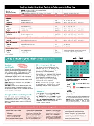 Horários de Atendimento da Central de Relacionamento Mary Kay
Central de
Relacionamento
Telefone: 4003-4620 (capitais e regiões metropolitanas)
0800-163113 (demais localidades)
2ª a 6ª feira das 08h às 17h*
E-mail: Em Sintonia >Destaques > Fale Conosco > Envie um e-mail 24h Respostas em até 72 horas úteis
Serviços Telefones e endereços de e-mail Horários Prazos
Pedidos
Online www.marykay.com.br 24h até 17h* do do dia 31/05
Por telefone Central de Relacionamento 2ª a 6ª feira de 08h* do dia 04/05 até 17h* do dia 29/05
Cadastros
Online www.marykay.com.br 24h até 17h* do do dia 31/05
Por e-mail cadastros-br@mkcorp.com 2ª a 6ª feira de 08h* do dia 04/05 até 17h* do dia 29/05
Por fax (11) 4208-3708 2ª a 6ª feira de 08h* do dia 04/05 até 17h* do dia 29/05
Cadastramento de CEP
Por telefone Central de Relacionamento 2ª a 6ª feira de 08h* do dia 02/05 até 17h* do dia 29/05
E-mail Em Sintonia > Destaques > Fale Conosco > Envie um e-mail 24h de 08h* do dia 01/05 até 17h* do dia 29/05
Alteração de Endereço
Por e-mail alteracaodeendereco@mkcorp.com 24h de 08h* do dia 01/05 até 17h* do dia 28/05
Carta de Intenção
Por e-mail queroserdiretora@mkcorp.com 24h até dia 05/05
Por fax (11) 4208-3708 2ª a 6ª feira até dia 05/05
Solicitação de Troca
Por e-mail trocas-br@mkcorp.com 24h Posicionamento em até 72 horas úteis a partir do
recebimento da documentação completaPor fax (11) 4208-3708 2ª a 6ª feira
* Horário de Brasília
Maio / 2012
Localidades distantes das áreas metropolitanas podem
ter seus prazos de entrega acrescidos em alguns dias.
Atenção: no caso de indisponibilidade de produtos,
que eventualmente estejam em falta em nosso
estoque, o item não será enviado e haverá um crédito
para o próximo pedido.
Dicas e informações importantes para o seu
negócio independente
Tome Nota
A partir de maio de 2012, os produtos Batom Cremoso
Copper Star (Código: 10-029473), Batom Hidratante com
FPS 15 Apricot (Código: 10-025395) e Rose (10-025393);
e Kit Introdutório ao Sistema Anti-idade de Cuidados
com a Pele TimeWise normal/seca (Código: 10-035987) e
mista/oleosa (Código: 10-035802) sairão de linha.
Aguarde novidades em breve!
Recebimento de Bônus
Para otimizar o recebimento dos Bônus de valores
maiores ou iguais a R$ 101,00, cadastre sua conta
corrente ou poupança completa (Banco, Agência
e conta corrente com dígito) pelo e-mail:
ﬁnanceiro-br@mkcorp.com. Além dos dados bancários,
envie seu nome e CPF. Já os valores iguais ou menores
a R$ 100,00 ﬁcarão disponíveis como crédito para
o próximo pedido da Consultora. Ao fazer um
Pedido Online, é possível visualizar os créditos
disponíveis para compra e utilizá-los.
Lembre-se: as solicitações de alteração ou inclusão
de dados bancários da Consultora/Diretora de Vendas
Independente devem ser enviadas até o dia 26/05.
Depósito
identiﬁcado
Como você sabe, agora é possível fazer transferências online ou
diretamente nos caixas dos bancos Itaú / Agência 2000 e Conta
18661-5 e Bradesco / Agência 1133-9 / conta corrente 41000-4
com deposito identiﬁcado (é necessário colocar o código de
Consultora na identiﬁcação). Para transferências realizadas até 14h
(horário de Brasília) de qualquer dia útil, o crédito ﬁcará disponível
para compras em até 24h.
Para transações realizadas após 14h (horário de Brasília), o prazo é
de até 48h.
Lembre-se: é necessário informar o seu código de Consultora na
identiﬁcação bancária.
Fique atenta: transações bancárias diferentes das citadas acima,
tais como: Doc. e depósito no caixa eletrônico não serão aceitas,
pois não temos como identiﬁcá-las. Caso os seus dados não estejam
corretos, a operação não será realizada.
Importante
Alteração de Parcelas de Pagamento
Dando continuidade aos nossos processos de segurança de
informações, desde 1º de março, não fazemos mais em nossa
Central de Relacionamento, alterações no número de parcelas de
pagamento de pedidos ou cadastros feitos com cartão de crédito.
Fique atenta!
Os pedidos / cadastros recebidos
nestes dias levarão:
Período
verde
Período
vermelho Em média 10 dias úteis para entrega.
Em média 5 dias úteis para entrega.
* Pagamento Bônus
D S T Q Q S S
1 2 3 4 5
6 7 8* 9 10 11 12
13 14 15 16 17 18 19
20 21 22 23 24 25 26
27 28 29 30 31
Atenção para o novo procedimento para recebimento do seu capital de negócios (Bônus sobre Iniciadas Diretas Ativas), válido a partir de junho de 2012
■ Os valores devidos até R$ 200,00 serão
lançados como um crédito no seu
próximo pedido;
■ Todas as ordens de pagamento terão a
cobrança de uma tarifa de R$ 11,25;
■ Caso as informações cadastrais com os dados
bancários para a ordem de pagamento da
Consultora/Diretora de Vendas Independente
estiverem incorretas, o valor será lançado
como um crédito no Pedido Online. Para
cadastrar seus dados bancários, alterar os
dados já cadastrados e receber valores acima
de R$ 200,00 em conta corrente, envie um
e-mail para ﬁnanceiro-br@mkcorp.com
informando sua conta corrente ou poupança
completa (nome do banco, agência, conta
corrente ), seu nome completo e CPF.A
Consultora/Diretora de Vendas Independente
precisa ser a titular da conta informada;
■ Para os casos de ordens de pagamentos que
não forem retiradas no prazo de 60 dias, o
valor devido também será lançado como um
crédito no Pedido Online.
Pense que este valor poderá ser utilizado
para você reinvestir no seu próprio negócio
independente. Mary Kay Ash sempre dizia que
este valor ajudará a compor seu capital para
investir no seu próximo pedido.
Feriado
Nacional
 