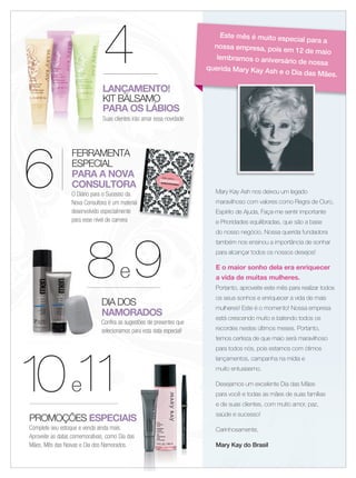 4
6
FERRAMENTA
ESPECIAL
PARA A NOVA
CONSULTORA
O Diário para o Sucesso da
Nova Consultora é um material
desenvolvido especialmente
para esse nível de carreira
Mary Kay Ash nos deixou um legado
maravilhoso com valores como Regra de Ouro,
Espírito de Ajuda, Faça-me sentir importante
e Prioridades equilibradas, que são a base
do nosso negócio. Nossa querida fundadora
também nos ensinou a importância de sonhar
para alcançar todos os nossos desejos!
E o maior sonho dela era enriquecer
a vida de muitas mulheres.
Portanto, aproveite este mês para realizar todos
os seus sonhos e enriquecer a vida de mais
mulheres! Este é o momento! Nossa empresa
está crescendo muito e batendo todos os
recordes nestes últimos meses. Portanto,
temos certeza de que maio será maravilhoso
para todos nós, pois estamos com ótimos
lançamentos, campanha na mídia e
muito entusiasmo.
Desejamos um excelente Dia das Mães
para você e todas as mães de suas famílias
e de suas clientes, com muito amor, paz,
saúde e sucesso!
Carinhosamente,
Mary Kay do Brasil
DIA DOS
NAMORADOS
Confira as sugestões de presentes que
selecionamos para esta data especial!
8888e 9
Este mês é muito especial para a
nossa empresa, pois em 12 de maio
lembramos o aniversário de nossa
querida Mary Kay Ash e o Dia das Mães.
LANÇAMENTO!
KIT BÁLSAMO
PARA OS LÁBIOS
Suas clientes irão amar essa novidade
4444
LANÇAMENTO!LANÇAMENTO!
KIT BÁLSAMOKIT BÁLSAMO
LANÇAMENTO!
KIT BÁLSAMO
LANÇAMENTO!LANÇAMENTO!
KIT BÁLSAMO
LANÇAMENTO!
PARA OS LÁBIOSPARA OS LÁBIOS
Suas clientes irão amar essa novidadeSuas clientes irão amar essa novidade
10e11
PROMOÇÕES ESPECIAIS
Complete seu estoque e venda ainda mais.
Aproveite as datas comemorativas, como Dia das
Mães, Mês das Noivas e Dia dos Namorados.
ESPECIAIS
Aproveite as datas comemorativas, como Dia das
02-03.indd 3 4/20/12 2:15 PM
 