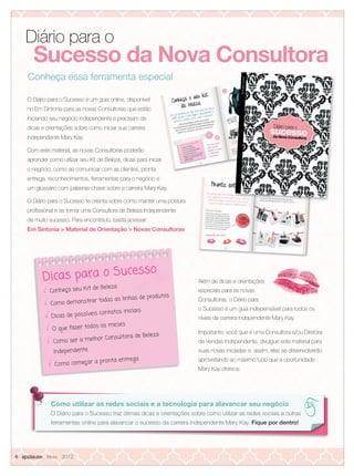 O Diário para o Sucesso é um guia online, disponível
no Em Sintonia para as novas Consultoras que estão
iniciando seu negócio independente e precisam de
dicas e orientações sobre como iniciar sua carreira
independente Mary Kay.
Com este material, as novas Consultoras poderão
aprender como utilizar seu Kit de Beleza, dicas para iniciar
o negócio, como se comunicar com as clientes, pronta
entrega, reconhecimentos, ferramentas para o negócio e
um glossário com palavras-chave sobre a carreira Mary Kay.
O Diário para o Sucesso te orienta sobre como manter uma postura
proﬁssional e se tornar uma Consultora de Beleza Independente
de muito sucesso. Para encontrá-lo, basta acessar:
Em Sintonia > Material de Orientação > Novas Consultoras
Diário para o
Conheça essa ferramenta especial
aprender como utilizar seu Kit de Beleza, dicas para iniciar
especial
Dicas para o Sucesso
Conheça seu Kit de Beleza
Como demonstrar todas as linhas de produtos
Dicas de possíveis contatos iniciais
O que fazer todos os meses
Como ser a melhor Consultora de Beleza
Independente
Como começar a pronta entrega
Além de dicas e orientações
especiais para as novas
Consultoras, o Diário para
o Sucesso é um guia indispensável para todos os
níveis da carreira independente Mary Kay.
Importante: você que é uma Consultora e/ou Diretora
de Vendas Independente, divulgue este material para
suas novas iniciadas e, assim, elas se desenvolverão
aproveitando ao máximo tudo que a oportunidade
Mary Kay oferece.
Como utilizar as redes sociais e a tecnologia para alavancar seu negócio
O Diário para o Sucesso traz ótimas dicas e orientações sobre como utilizar as redes sociais e outras
ferramentas online para alavancar o sucesso da carreira independente Mary Kay. Fique por dentro!
Sucesso da Nova Consultora
6 applause Maio 2012
06.indd 6 4/20/12 3:13 PM
 