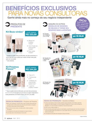 12 applause Abril 2012
BENEFÍCIOS EXCLUSIVOS
PARA NOVAS CONSULTORAS
PRODUTOS DE
PRESENTE
ADQUIRA OS OUTROS
MODELOS DE SESSÕES
DE BELEZA E TORNE SEU
NEGÓCIO MAIS LUCRATIVO!
Kit Boas-vindas*
Kit Sessão de
Fragrâncias
e Spa
Imagens ilustrativas.
■ 1 Máscara Even
Complexion
Timewise®
■ 1 Creme Firmador para
a Área dos Olhos
TimeWise®
■ 2 Bases Líquidas
TimeWise®**
Kit Próximos
Passos***
■ 1 Base em Pó
■ 1 Pincel para base
em Pó
■ 1 Revitalizante para
a Área dos Olhos
Targetede-Action™
■ 1 Loção Even
Complexion TimeWise®
Kit Sessão de
Maquiagem
* Complete um pedido mínimo de 600 pontos, sem itens promocionais, no
mês em que você iniciou na Mary Kay e receba o Kit Boas-vindas grátis,
junto com o seu pedido.
** Cores aleatórias
*** Faça um pedido mínimo de 600 pontos, sem incluir itens promocionais,
no 2º, 3º, 4º, 5º e 6º mês depois que você iniciou seu negócio independente e
receba gratuitamente o Kit Próximos Passos, junto com o seu pedido.
Kit Sessão
de Cuidados
com a Pele
Kit Boas-vindas*
* Complete um pedido mínimo de 600 pontos, sem itens promocionais, no* Complete um pedido mínimo de 600 pontos, sem itens promocionais, no* Complete um pedido mínimo de 600 pontos, sem itens promocionais, no* Complete um pedido mínimo de 600 pontos, sem itens promocionais, no* Complete um pedido mínimo de 600 pontos, sem itens promocionais, no* Complete um pedido mínimo de 600 pontos, sem itens promocionais, no* Complete um pedido mínimo de 600 pontos, sem itens promocionais, no
Ganhe ainda mais no começo do seu negócio independente
DICA!Quem demonstramais, vende maisDemonstre todas
as linhas
VOCÊ GANHA
R$ 233,00
VOCÊ GANHA
R$ 244,00
por R$ 99,00
por R$ 99,00
por R$ 99,00
REGRA DA PROMOÇÃO - Produtos de Presente
■ Mesmo não conquistando o Kit Boas-vindas, a Nova Consultora ainda poderá fazer
um pedido mínimo de 600 pontos (sem incluir itens promocionais) e conquistar o
Kit Próximos Passos dentro do prazo estipulado.
■ Após o término dos seis meses, a Consultora perde o direito de participar
do programa.
■ A composição dos kits poderá sofrer alterações ao longo do trimestre.
■ A promoção pode ser descontinuada sem aviso prévio.
REGRA DA PROMOÇÃO - Sessões de Beleza
■ Limite de duas Sessões por Nova Consultora, diferentes daquela adquirida no Kit de Beleza. Cada Nova
Consultora tem direito de adquirir um único Kit Sessão de Cuidados com a Pele, um único Kit Sessão de
Maquiagem e um único Kit Sessão de Fragrâncias e Spa pelo preço especial.
■ Conﬁra o prazo na tabela da página 13
■ A Nova Consultora poderá adquirir apenas uma das Sessões a cada 600 pontos (sem incluir itens promocionais).
Ou seja, ela poderá adquirir duas Sessões em um único pedido mínimo de 1.200 pontos ou em dois pedidos
mínimos de 600 pontos.
■ A composição dos kits poderá sofrer alterações ao longo do trimestre.
12-13.indd 12 3/21/12 9:15 PM
 