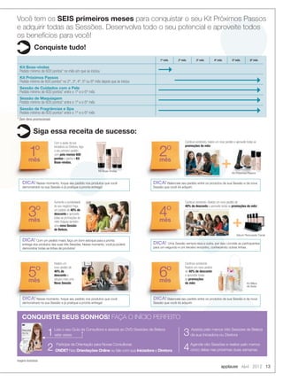 applause Abril 2012 13
Você tem os SEIS primeiros meses para conquistar o seu Kit Próximos Passos
e adquirir todas as Sessões. Desenvolva todo o seu potencial e aproveite todos
os benefícios para você!
Conquiste tudo!
Siga essa receita de sucesso:
1º mês 2º mês 3º mês 4º mês 5º mês 6º mês
Kit Boas-vindas
Pedido mínimo de 600 pontos* no mês em que se iniciou
Kit Próximos Passos
Pedido mínimo de 600 pontos* no 2º, 3º, 4º, 5º ou 6º mês depois que se iniciou
Sessão de Cuidados com a Pele
Pedido mínimo de 600 pontos* entre o 1º e o 6º mês
Sessão de Maquiagem
Pedido mínimo de 600 pontos* entre o 1º e o 6º mês
Sessão de Fragrâncias e Spa
Pedido mínimo de 600 pontos* entre o 1º e o 6º mês
1Leia o seu Guia da Consultora e assista ao DVD Sessões de Beleza
sete vezes
2 Participe da Orientação para Novas Consultoras
ONDE? Nas Orientações Online ou fale com sua Iniciadora e Diretora
CONQUISTE SEUS SONHOS! FAÇA O INÍCIO PERFEITO
* Sem itens promocionais
Imagens ilustrativas
+
+
Kit Mãos
de Seda
Sérum Renovador Facial
1º
mês
3º
mês
5º
mês
2º
mês
4º
mês
6º
mês
DICA! Nesse momento, foque seu pedido nos produtos que você
demonstrará na sua Sessão e já pratique a pronta entrega!
DICA! Com um pedido maior, faça um bom estoque para a pronta
entrega dos produtos das suas três Sessões. Nesse momento, você já poderá
demonstrar todas as linhas de produtos!
DICA! Nesse momento, foque seu pedido nos produtos que você
demonstrará na sua Sessão e já pratique a pronta entrega!
DICA! Balanceie seu pedido entre os produtos da sua Sessão e da nova
Sessão que você irá adquirir.
DICA! Uma Sessão sempre leva a outra, por isso convide as participantes
para um segundo e um terceiro encontro, conhecendo outras linhas.
DICA! Balanceie seu pedido entre os produtos da sua Sessão e da nova
Sessão que você irá adquirir.
Com a ajuda da sua
Iniciadora ou Diretora, faça
o seu primeiro pedido
com pelo menos 600
pontos e ganhe o Kit
Boas-vindas.
Aumente a lucratividade
do seu negócio! Faça
um pedido de 40% de
desconto e aproveite
todas as promoções do
mês! Adquira também
uma nova Sessão
de Beleza.
Realize um
novo pedido de
40% de
desconto e
adquira mais uma
Nova Sessão.
Continue vendendo, realize um novo pedido e aproveite todas as
promoções do mês!
Continue vendendo. Realize um novo pedido de
40% de desconto e aproveite todas as promoções do mês!
Continue vendendo.
Realize um novo pedido
de 40% de desconto
e aproveite todas
as promoções
do mês!
Kit Boas-Vindas
Kit Próximos Passos
3 Assista pelo menos três Sessões de Beleza
da sua Iniciadora ou Diretora
4Agende oito Sessões e realize pelo menos
cinco delas nas próximas duas semanas.
Kit Mãos
de Seda
Balanceie seu pedido entre os produtos da sua Sessão e da novaBalanceie seu pedido entre os produtos da sua Sessão e da nova
Realize um novo pedido
40% de desconto
12-13.indd 13 3/21/12 9:15 PM
 
