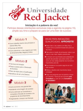 16 applause Abril 2012
Universidade
Red Jacket
Universidade
Red Jacket
Iniciação é a palavra da vez!
Participe dessas orientações exclusivas (veja a agenda na página 15),
amplie seu time e prepare-se para ser uma líder de sucesso
DICAS PARA INICIAÇÕES
QUALIFICADAS. APROVEITE!
■ Deixe claro o seu objetivo em Mary Kay e
mostre como a possível Iniciada fará parte de
seu futuro
■ Fale sobre a missão de enriquecer vidas e que
esse é o seu maior objetivo perante ela
■ O vínculo com sua Iniciada será estabelecido
quando ela perceber que pode contar com
você, por isso esteja presente nos momentos
importantes para ela
■ Sua Iniciada só vai querer segui-la se você
tiver sucesso
■ Metas e desaﬁos são importantes desde
a iniciação
■ Faça uma pergunta que vai ajudá-la a traçar
um caminho: “Você que ser somente uma
Consultora ou quer ser uma Consultora
de SUCESSO?
Módulo 1
■ Como trabalhar dentro dos princípios e
valores Mary Kay
■ Técnicas de Vendas
■ Como alavancar o meu negócio por meio
da ferramenta Meu Negócio Online
■ Técnicas de Iniciação
■ Passo a passo para o Diretorado
de Sucesso
■ Plano de Ação para a Qualiﬁcação
■ Benefícios de ser uma Diretora
Módulo 2
■ Como se tornar uma grande líder
■ Vendendo uma imagem de sucesso
■ Como estimular as Consultoras a
conquistar a Escada do sucesso e os
programas de reconhecimento
■ Organizando o tempo e as ﬁnanças
Módulo 3
16.indd 16 3/21/12 8:56 PM
 