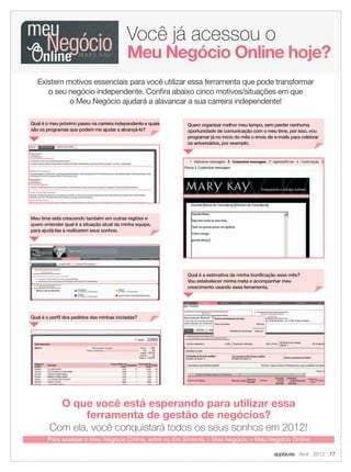 Você já acessou o
O que você está esperando para utilizar essa
ferramenta de gestão de negócios?
Com ela, você conquistará todos os seus sonhos em 2012!
Para acessar o Meu Negócio Online, entre no Em Sintonia > Meu Negócio > Meu Negócio Online
Meu Negócio Online hoje?
Existem motivos essenciais para você utilizar essa ferramenta que pode transformar
o seu negócio independente. Conﬁra abaixo cinco motivos/situações em que
o Meu Negócio ajudará a alavancar a sua carreira independente!
Qual é o meu próximo passo na carreira independente e quais
são os programas que podem me ajudar a alcançá-lo?
Meu time está crescendo também em outras regiões e
quero entender qual é a situação atual da minha equipe,
para ajudá-las a realizarem seus sonhos.
Qual é o perﬁl dos pedidos das minhas iniciadas?
Qual é a estimativa da minha boniﬁcação esse mês?
Vou estabelecer minha meta e acompanhar meu
crescimento usando essa ferramenta.
Quero organizar melhor meu tempo, sem perder nenhuma
oportunidade de comunicação com o meu time, por isso, vou
programar já no início do mês o envio de e-mails para celebrar
os aniversários, por exemplo.
applause Abril 2012 17
17.indd 17 3/21/12 9:02 PM
 