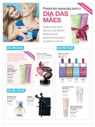 Sugira essas dicas
para as suas clientes.
Selecionamos
presentes para todos
os gostos e bolsos!
Presentes especiais para o
EDIÇÃO
LIMITADA!
Presentes
Especiais Creme
para as Mãos
Preço Sugerido:
R$ 24,00
Vanilla Mint
Código:
10-046223
Vanilla Berry
Código:
10-046225
Indique essa novidade para as
suas clientes. Elas irão adorar
deixar as mães com as mãos
macias, hidratadas e perfumadas
com essa novidade.
Blush em Creme
Preço Sugerido: R$ 35,00
Código Sheer Bliss: 10-031782
Código Cranberry: 10-031780
Kit Lábios de Seda
Satin Lips®
Preço Sugerido:
R$ 67,00
Código:
10-998000
Águas de Colônia
Preço Sugerido:
R$ 61,00 (cada)
Máscara Hidratante
Renovadora em Gel
TimeWise®
Preço Sugerido:
R$ 59,00
Código:
10-039964
Thinking of You
Eau de Parfum
Preço Sugerido:
R$ 88,00
Código:
10-037726
Coleção
de Pincéis
Preço Sugerido:
R$ 128,00
Código:
10-011251
Preço Sugerido: Preço Sugerido:
R$ 128,00
Código:
10-011251
Preço Sugerido:
R$ 61,00 (cada)
Simply
Cotton
Código:
10-020029
Exotic
Passionfruit
Código:
10-020031
Forever
Orchid
Código:
10-033691
Warm Amber
Código:
10-020028
Até R$ 35,00
Até R$ 130,00
Até R$ 70,00
DIA DAS
MÃES
LANÇAM
ENTO
LANÇAM
ENTO
Cranberry
Sheer
Bliss
02-03.indd 2 3/21/12 8:47 PM
 