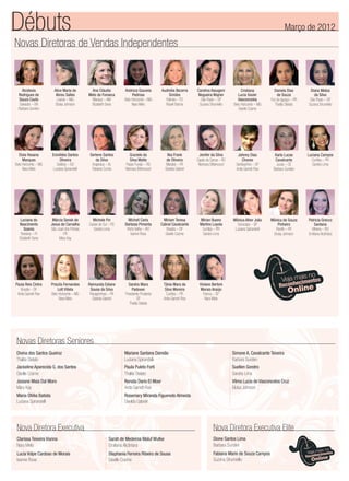 Novas Diretoras de Vendas Independentes
Débuts Março de 2012
Alcidesia
Rodrigues de
Souza Couto
Salvador – BA
Barbara Sunden
Alice Maria de
Abreu Salles
Lavras – MG
Eloisa Johnson
Ana Cláudia
Melo da Fonseca
Manaus – AM
Elizabeth Sena
Andreza Gouveia
Pedrosa
Belo Horizonte – MG
Nara Melo
Carolina Assugeni
Nogueira Wajner
São Paulo – SP
Suzana Strumiello
Cristiana
Lucia Xavier
Vasconcelos
Belo Horizonte – MG
Giselle Cosme
Daniela Dias
de Souza
Foz do Iguaçú – PR
Thalita Stelato
Diana Matos
da Silva
São Paulo – SP
Suzana Strumiello
Audinéia Bezerra
Simões
Palmas – TO
Roseli Barros
Eloia Hosana
Marques
Belo Horizonte – MG
Nara Melo
Eronildes Santos
Oliveira
Goiânia – GO
Luciana Spirandelli
Gerlene Santos
da Silva
Arapiraca – AL
Fabiana Cunha
Graziele da
Silva Matte
Passo Fundo – RS
Neimara Bittencourt
Jenifer da Silva
Capão da Canoa – RS
Neimara Bittencourt
Johnny Dias
Chaves
Sertãozinho – SP
Anita Garrett-Roe
Karla Lucas
Cavalcante
Jucas – CE
Barbara Sunden
Luciana Campos
Curitiba – PR
Sandra Lima
Ilka Frank
de Oliveira
Marabá – PA
Giselda Gabriel
Luciana do
Nascimento
Soares
Teresina – PI
Elizabeth Sena
Márcia Senek de
Jesus de Carvalho
São José dos Pinhais
PR
Mary Kay
Michele Fin
Caxias do Sul – RS
Sandra Lima
Micheli Carla
Barbosa Pimenta
Porto Velho – RO
Isanne Rosa
Mirian Bueno
Martins Loyola
Curitiba – PR
Sandra Lima
Mônica Alher João
Sorocaba – SP
Luciana Spirandelli
Mônica de Souza
Pinheiro
Recife – PE
Eloisa Johnson
Patricia Grecco
Santana
Vilhena – RO
Emiliana Alcântara
Miriam Teresa
Cabral Cavalcante
Brasília – DF
Giselle Cosme
Paula Reis Cintra
Brasília – DF
Anita Garrett-Roe
Priscila Fernandes
Lott Villela
Belo Horizonte – MG
Nara Melo
Raimunda Ediane
Sousa da Silva
Paragominas – PA
Giselda Gabriel
Sandra Mara
Padovan
Presidente Prudente
SP
Thalita Stelato
Viviane Bertoni
Morais Araújo
Franca – SP
Nara Melo
Tânia Mara da
Silva Moreira
Curitiba – PR
Anita Garrett-Roe
Nova Diretora Executiva
Clarissa Teixeira Vianna
Nara Melo
Lucia Volpe Cardoso de Morais
Isanne Rosa
Sarah de Medeiros Maluf Wutke
Emiliana Alcântara
Stephania Ferreira Ribeiro de Sousa
Giselle Cosme
Nova Diretora Executiva Elite
Dione Santos Lima
Barbara Sunden
Fabiana Marin de Souza Campos
Suzana Strumiello
Novas Diretoras Seniores
Divina dos Santos Queiroz
Thalita Stelato
Jackeline Aparecida G. dos Santos
Giselle Cosme
Josiane Maia Dal Moro
Mary Kay
Maria Ofélia Batista
Luciana Spirandelli
Mariane Santana Damião
Luciana Spirandelli
Paula Puleto Forti
Thalita Stelato
Renata Dario El Moor
Anita Garrett-Roe
Rosemary Miranda Figueredo Almeida
Giselda Gabriel
Simone A. Cavalcante Teixeira
Barbara Sunden
Suellen Gondro
Sandra Lima
Vilma Lucia de Vasconcelos Cruz
Eloisa Johnson
Encarte_Abril.indd 1 3/21/12 8:02 PM
 