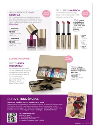 Essa é a oportunidade perfeita para você entrar em contato com
as suas clientes.Agora a Mary Kay tem esmaltes! Com as cores da
moda os esmaltes apresentam textura cremosa.Aproveite, pois é
Edição Limitada.
MAIS SOFISTICAÇÃO PARA
AS UNHAS
1- plush plum
Preço Sugerido:
R$ 18,00
Código: 10-045802
Pontos: 12
2- lavish sable
Preço Sugerido:
R$ 18,00
Código: 10-045803
Pontos: 12
SEUS LÁBIOS NA MODA
Com cores marcantes, fórmula de longa
duração e textura aveludada, o batom hidrata
e proporciona cobertura perfeita.
NOVA! Edição
Limitada Batom
efeito Aveludado
Luxury Mary Kay®
Preço Sugerido:
R$ 34,00
Pontos: 22
1. luscious
plum
Código:
10-045782
2. polished
pink
Código:
10-045783
3. regal red
Código:
10-045781
NOVA! Edição
Limitada Batom
efeito Aveludado
Luxury Mary Kay
Preço Sugerido:
R$ 34,00
Pontos: 22
1. luscious
plum
Código:
10-045782
2. polished
pink
Código:
10-045783
3. regal red
Código:
10-045781
1 2 3
PERFEITA PARA
PRESENTEAR
Suas clientes vão amar essa novidade!
Uma linda embalagem que reúne as mais
consagradas fragrâncias da Mary Kay.
O kit inclui cinco miniaturas dentro de
uma luxuosa embalagem.
São as fragrâncias Journey®
,
Bella Belara®
, Belara®
,
Velocity®
e Thinking of You®
.
NOVA! Edição
limitada Coleção em
Miniatura Fragrâncias
Mary Kay®
Preço Sugerido:
R$ 120,00
Código: 10-045248
Pontos: 68
Todas as tendências da moda à sua mão!
Desenvolvemos um guia especial para você compartilhar as tendências outono/inverno
com as suas clientes. O material aborda diversas dicas sobre as cores, tecidos e
aplicações de maquiagens com dicas de looks da moda. Conﬁra! Para encontrar esse
conteúdo, acesse: www.marykay.com.br > catálogo > guia de tendências.
GUIA DE TENDÊNCIAS
applause Abril 2012 5
moda os esmaltes apresentam textura cremosa.Aproveite, pois é
1
2
SUPER NOVIDADE!
EDIÇÃO
LIMITADA
EDIÇÃO
LIMITADA
EDIÇÃO
LIMITADA
Get the free mobile app at
http://gettag.mobi
Leve o guia em qualquer lugar.
Acesse do seu celular!
1º - Abra o leitor Código QR em seu celular
2º - Foque o código com a câmera
3º - Clique em Ler Códigos para acessar o conteúdo
04-05.indd 5 3/21/12 8:49 PM
 