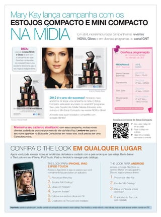 applause Abril 2012 7
2012 é o ano do sucesso! Pensando nisso,
acabamos de lançar uma campanha na mídia. O Estojo
Compacto está sendo anunciado no canal GNT (programas
Saia Justa, Superbonita, Marília Gabriela Entrevista, entre
outros) e o Mini Estojo Compacto nas revistas NOVA e Gloss!
Aproveite essa super novidade e compartilhe com
as suas clientes!
Mary Kay lança campanha com os
ESTOJOS COMPACTO E MINI COMPACTO
NA MÍDIA Em abril, iniciaremos nossa campanha nas revistas
NOVA, Gloss e em diversos programas do canal GNT
CONFIRA O THE LOOK EM QUALQUER LUGAR
Agora você pode acessar todas as tendências de beleza e cuidado com a pele onde quer que esteja. Basta baixar
o The Look em seu iPhone, iPod Touch, iPad ou Android e navegar pelo catálogo.
THE LOOK PARA IPHONE, IPAD
E IPOD TOUCH
Acesse a App Store e siga os passos que você
normalmente faz para baixar um aplicativo:
1.Procure por Mary Kay
2.Escolha “MK Catálogo”
3.Clique em “Gratuito”
4.Clique em “Instalar”
5.Coloque sua senha e clique em OK
6.O aplicativo do The Look será instalado
THE LOOK PARA ANDROID
Acesse o Google Play Store ou
Android Market em seu aparelho.
Depois, siga os passos abaixo:
1.Procure por Mary Kay
2.Escolha “MK Catálogo”
3.Clique em “Aceitar e fazer
download”
4.O aplicativo do The Look
será instalado
PROGRAMAS
(GNT - Nacional)
ABRIL
DATAS
Marilia Gabriela
Entrevista
Dia 01/04
Dom - 22h00
Superbonita
Dia 02/04
2ª feira - 22h00
Saia Justa
Dia 04/04
4ª feira - 22h00
Programação
geral
De 01 a 08/04
2ª a 6ª feira -
18h00-01h00
Conﬁra a programação
de nossos comerciais
no intervalo da GNT
Divulgue essa informação para suas clientes
Anúncio Revista GlossAnúncio Revista Gloss
Um estojo, mil versões de você mesma.
Encontre a Consultora de Beleza
Independente mais próxima de você.
www.marykay.com.br
Escolha a sua maquiagem
em refil e construa o seu estilo
com esse estojo versátil.
Você bonita em
qualquer lugar.
Mini Estojo Compacto
Mary Kay®
Seu celular não
é compatível?
Acesse:
http://bit.ly/AtQI4w
MK 0002 12 Mary Kay An Gloss 338x223 AF.indd 1-2 3/19/12 6:03 PM
Você bonita em
qualquer lugar.
Mini Estojo Compacto
Mary Kay®
.
Um estojo, mil versões de você mesma.
Escolha a sua maquiagem em refil
e construa o seu estilo com esse estojo versátil.
Seu celular não
é compatível?
Acesse:
http://bit.ly/AtQI4w
Encontre a Consultora de Beleza
Independente mais próxima de você.
www.marykay.com.br
MK 0001 12 A Mary Kay An Nova 202x266 AF.indd 1 3/20/12 4:10 PM
Anúncio Revista NOVA
Mantenha seu cadastro atualizado: com essa campanha, muitas novas
clientes poderão te procurar por meio do site da Mary Kay. Lembre-se: para o
seu nome aparecer na Busca de Consultoras em nosso site, você precisa ser uma
Consultora Ativa.
Assista ao comercial do Estojo Compacto
1º - Abra o leitor Código QR
em seu celular
2º - Foque o código com
a câmera
3º - Clique em Ler Códigos
para acessar o conteúdo
Leve as revistas NOVA
e Gloss de abril com
a campanha em suas
Sessões e entrevistas
de iniciação! Esta é uma
excelente ferramenta para o
seu negócio independente.
DICA:
Conﬁra a programação
Importante: quando o aplicativo abrir, escolha a versão em português para acessar o nosso catálogo. Para visualizar, a versão online é a mais indicada, mas você pode acessar também a versão em PDF.
07.indd 7 3/21/12 8:50 PM
 
