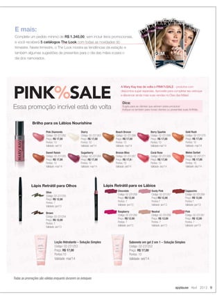 applause Abril 2012 9
E mais:
Complete um pedido mínimo de R$ 1.340,00, sem incluir itens promocionais,
e você receberá 5 catálogos The Look com todas as novidades do
trimestre. Neste trimestre, o The Look mostra as tendências da estação e
também algumas sugestões de presentes para o dia das mães e para o
dia dos namorados.
PINK%SALE
Essa promoção incrível está de volta
A Mary Kay traz de volta o PINK%SALE - produtos com
descontos super especiais. Aproveite para completar seu estoque
e alavancar ainda mais suas vendas no Dias das Mães!
Pink Diamonds
Código: 02-231262
Preço: R$ 17,00
Pontos: 10
Validade: set/14
Sweet Raisin
Código: 02-231265
Preço: R$ 17,00
Pontos: 10
Validade: mai/14
Starry
Código: 02-231263
Preço: R$ 17,00
Pontos: 10
Validade: set/14
Sugarberry
Código: 02-231264
Preço: R$ 17,00
Pontos: 10
Validade: mai/14
Beach Bronze
Código: 02-231266
Preço: R$ 17,00
Pontos: 10
Validade: mai/14
Bronze Bliss
Código: 02-231267
Preço: R$ 17,00
Pontos: 10
Validade: set/14
Berry Sparkle
Código: 02-231268
Preço: R$ 17,00
Pontos: 10
Validade:mai/14
Coral Rose
Código: 02-231269
Preço: R$ 17,00
Pontos: 10
Validade: dez/14
Gold Rush
Código: 02-231270
Preço: R$ 17,00
Pontos: 10
Validade: mai/14
Melon Sorbet
Código: 02-231271
Preço: R$ 17,00
Pontos: 10
Validade: dez/14
Brilho para os Lábios Nourishine
Olive
Código: 02-231255
Preço: R$ 12,00
Pontos: 7
Validade: jan/13
Brown
Código: 02-231254
Preço: R$ 12,00
Pontos: 7
Validade: jan/13
Olive
Código: 02-231255
Preço:
Pontos: 7
Lápis Retrátil para Olhos Lápis Retrátil para os Lábios
Chocolate
Código: 02-231258
Preço: R$ 12,00
Pontos: 7
Validade: jan/13
Raspberry
Código: 02-231260
Preço: R$ 12,00
Pontos: 7
Validade: jan/13
Dusty Pink
Código: 02-231257
Preço:R$ 12,00
Pontos:7
Validade: jan/13
Neutral
Código: 02-231256
Preço: R$ 12,00
Pontos: 7
Validade: jan/13
Cappucino
Código: 02-231259
Preço: R$ 12,00
Pontos:7
Validade: jan/13
Pink
Código: 02-231261
Preço: R$ 12,00
Pontos: 7
Validade: jan/13
Todas as promoções são válidas enquanto durarem os estoques
Loção Hidratante – Solução Simples
Código: 02-231253
Preço: R$ 17,00
Pontos:10
Validade: mai/14
Sabonete em gel 2 em 1 – Solução Simples
Código: 02-231252
Preço: R$ 17,00
Pontos: 10
Validade: set/14
Dica:
Sugira para as clientes que adoram estes produtos!
Indique-os também para novas clientes ou presenteie suas Anﬁtriãs.
08-09.indd 9 3/21/12 8:52 PM
 