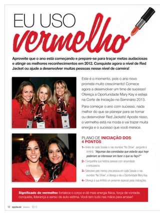 Este é o momento, pois o ano novo
promete muito crescimento! Comece
agora a desenvolver um time de sucesso!
Ofereça a Oportunidade Mary Kay e esteja
na Corte de Iniciação no Seminário 2013.
Para começar o ano com sucesso, nada
melhor do que se planejar para se tornar
ou desenvolver Red Jackets! Aposte nisso,
o vermelho está na moda e vai trazer muita
energia e o sucesso que você merece.
Signiﬁcado do vermelho: fortalece o corpo e dá mais energia física, força de vontade,
conquista, liderança e senso de auto-estima. Você tem tudo nas mãos para arrasar!
Aproveite que o ano está começando e prepare-se para traçar metas audaciosas
e atingir os melhores reconhecimentos em 2012. Conquiste agora o nível de Red
Jacket ou ajude a desenvolver muitas pessoas nesse nível de carreira!
12 applause Janeiro 2012
PLANO DE INICIAÇÃO DOS
4 PONTOS
1- Antes de cada Sessão e nas reuniões “No Show”, pergunte à
Anﬁtriã: “Algumas das convidadas que estarão aqui hoje
poderiam se interessar em fazer o que eu faço?”
2- Compartilhe sua história pessoal com sinceridade
e entusiasmo.
3- Selecione pelo menos uma pessoa em cada Sessão e nas
reuniões “No Show”, e ofereça a ela a Oportunidade Mary Kay.
4- Ofereça à sua Anﬁtriã um presente especial pelas indicações.
EU USO
12-13.indd 12 12/21/11 7:39 PM
 