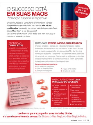 E mais!
Compartilhe a
Oportunidade Mary Kay.
Quanto mais pessoas
conhecerem os benefícios
do Negócio Independente,
maiores são suas chances
de iniciação.
1- Conhecer a potencial
Iniciada
2- Agendar a entrevista de
Iniciação
3- Apresentar a imagem
de sucesso
4- Estabelecer uma relação
5- Identiﬁcar suas
necessidades.
Escute-as
6- Compartilhar sua
história pessoal
7- Falar sobre a
oportunidade Mary Kay
8- Vincular as
necessidades
aos benefícios da
Oportunidade Mary Kay
9- Pedir uma decisão
PASSO A PASSO PARA UMA
INICIAÇÃO DE SUCESSO
Veja na página principal do Em Sintonia dicas mais detalhadas para Iniciações de Sucesso.* Início qualiﬁcado: Iniciada com um único pedido pessoal mínimo de 600 pontos no mês de início.
Em janeiro, todas as Consultoras e Diretoras de Vendas
Independentes que realizarem pelo menos três inícios
qualiﬁcados* receberão um incrível e exclusivo esmalte Coral
Stone Mary Kay®
, a cor do sucesso!
Esta é uma oportunidade única de ter este item exclusivo e
deixar sua unhas impecáveis.
Uma nova Consultora é essencial para o desenvolvimento do seu negócio
independente. Aproveite e mostre para uma potencial iniciada como a vida dela
pode ser transformada para melhor com a oportunidade Mary Kay. Uma ótima
maneira para se aproximar é compartilhar o seu depoimento pessoal, assim você
cria um vínculo com essa pessoa. Certamente ela vai se interessar em fazer parte
dessa carreira independente tão promissora. Lembre-se: existem oportunidades
ilimitadas para uma Consultora de Beleza Independente!
Ferramentas incríveis para iniciar
1- DVD Sessões com dicas especiais
2- Folheto “A Oportunidade Perfeita”
3- Orientações incríveis.Aguarde!
DICAS PARA ATINGIR INÍCIOS QUALIFICADOS
applause Janeiro 2012 13
PROMOÇÃO
CUMULATIVA
A cada três inícios qualiﬁcados*,
a Consultora/Diretora de Vendas
Independente receberá um
esmalte. Exemplo: ao realizar seis
inícios qualiﬁcados* em janeiro,
você receberá dois esmaltes Coral
Stone May Kay®
. Os esmaltes
serão entregues no primeiro
pedido do mês de fevereiro. 4- 3 opções de Kits de Beleza
5- Bônus Inicie do Seu Jeito
Lembre-se: para acompanhar suas Iniciadas diretas
e o seu desenvolvimento, acesse: Em Sintonia > Meu Negócio > Meu Negócio Online.
O SUCESSO ESTÁ
EM SUAS MÃOS
Promoção especial e imperdível
Em janeiro, todas as Consultoras e Diretoras de Vendas
três inícios
receberão um incrível e exclusivo esmalte Coral
Esta é uma oportunidade única de ter este item exclusivo e
Exclusivopara asganhadoras
12-13.indd 13 12/21/11 7:39 PM
 