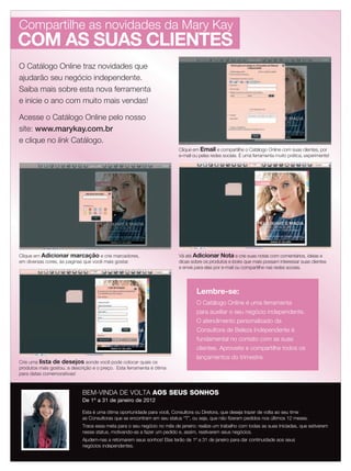 O Catálogo Online traz novidades que
ajudarão seu negócio independente.
Saiba mais sobre esta nova ferramenta
e inicie o ano com muito mais vendas!
Acesse o Catálogo Online pelo nosso
site: www.marykay.com.br
e clique no link Catálogo.
Compartilhe as novidades da Mary Kay
Clique em Adicionar marcação e crie marcadores,
em diversas cores, às paginas que você mais gostar.
Vá até Adicionar Nota e crie suas notas com comentários, ideias e
dicas sobre os produtos e looks que mais possam interessar suas clientes
e envie para elas por e-mail ou compartilhe nas redes sociais.
Crie uma lista de desejos aonde você pode colocar quais os
produtos mais gostou, a descrição e o preço. Esta ferramenta é ótima
para datas comemorativas!
BEM-VINDA DE VOLTA AOS SEUS SONHOS
De 1º a 31 de janeiro de 2012
Esta é uma ótima oportunidade para você, Consultora ou Diretora, que deseja trazer de volta ao seu time
as Consultoras que se encontram em seu status “T”, ou seja, que não fizeram pedidos nos últimos 12 meses.
Trace essa meta para o seu negócio no mês de janeiro: realize um trabalho com todas as suas Iniciadas, que estiverem
nesse status, motivando-as a fazer um pedido e, assim, reativarem seus negócios.
Ajudem-nas a retomarem seus sonhos! Elas terão de 1º a 31 de janeiro para dar continuidade aos seus
negócios independentes.
Lembre-se:
O Catálogo Online é uma ferramenta
para auxiliar o seu negócio independente.
O atendimento personalizado da
Consultora de Beleza Independente é
fundamental no contato com as suas
clientes. Aproveite e compartilhe todos os
lançamentos do trimestre.
Clique em Email e compartilhe o Catálogo Online com suas clientes, por
e-mail ou pelas redes sociais. É uma ferramenta muito prática, experimente!
COM AS SUAS CLIENTES
02-03.indd 2 12/21/11 7:50 PM
 