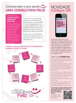 Comece bem o ano sendo
UMA CONSULTORA FELIZ
Comece bem o ano sendo
UMA CONSULTORA FELIZ
1início
do mês
conhecimento
2
planejamento
3
4pedido
5comunicação
4agendamento
7relação com
as clientes
8Crescimento e
Iniciação
Lembre-se do seu Caminho para a Felicidade e
pratique-o todos os meses!
O ANO DE 2012
PROMETE MAIS
NOVIDADES
ESPECIAIS
Em 2011, você teve a
oportunidade de participar
de diversas orientações,
muitos reconhecimentos
e eventos. Estivemos
presentes em sete
cidades por mês,
levando novidades e
dicas especiais. Aguarde
novidades incríveis no
Seminário, você vai amar
tudo o que preparamos
para este ano!
Seja uma
Consultora
Feliz
O início do ano é a oportunidade
perfeita para você organizar seus
agendamentos e ter um ano repleto
de vendas! O agendamento é sua
porta para o sucesso, é com ele que
você tem a chance de demonstrar
as Sessões e ﬁdelizar suas clientes,
gerando mais vendas e mais inícios.
Funciona como uma engrenagem,
quem faz mais agendamentos, com
certeza terá muito mais sucesso na
carreira Mary Kay.
Códigos QR
NOVIDADE
Certamente você já deve ter visto o
código QR em algumas publicações e se
perguntado o que signiﬁca esse enigma. É
muito simples: ele é um código de barras
em 2D que pode ser escaneado pela
maioria dos aparelhos celulares que têm
câmera fotográﬁca e smartphones. Esse
código, após a decodiﬁcação, passa a ser
uma mensagem especial em formato de
link, imagem ou texto.
COMO LER O CÓDIGO QR
Para que o código possa ser escaneado, é preciso contar
com um aparelho celular que possua câmera digital e um
software de leitura para Código QR.
Para usuários de iPhone, baixe gratuitamente na App Store
o aplicativo Qrafter. Usuários do Android (Smartphone)
podem buscar o aplicativo QR Droid na Android Market. Já
os usuários de Blackberry podem instalar o Blackberry
QR-Code Reader.
O procedimento de leitura de um Código QR é simples.
Selecione o aplicativo instalado no seu celular, posicione a
câmera digital de maneira que o código seja escaneado.
Em instantes, o programa irá exibir o conteúdo
decodiﬁcado ou irá redirecioná-lo para o site do link que
estava no código.
Vale ressaltar que para visualizar o conteúdo em algum
site, o aparelho celular deverá contar também com
funcionalidade de navegação e com um plano de dados.
A partir de agora, usaremos bastante esse tipo
de mensagem! Compartilhe esse código com
as suas clientes pois já
temos essa novidade no
The Look.
Agora escaneie o código
ao lado e saiba mais sobre o
mundo Mary Kay.
21.indd 21 12/21/11 7:30 PM
 
