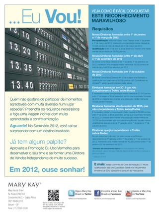 Mary Kay do Brasil
Av. Aruanã 280/352
Condomínio WLC – Galpão África
CEP: 06460-010
Barueri – SP
Fone: (11) 3330-5500
Siga a Mary Kay
Brasil no Twitter
Encontre a Mary Kay
Brasil no Facebook
Assista a Mary Kay
no YouTube
twitter.com/marykaybrasil
Baixe um leitor de código QR
em seu celular, com câmera
fotográﬁca e internet, e acesse
nossa página do facebook.
facebook.com/marykaybrasil youtube.com/marykaybrasil
Quem não gostaria de participar de momentos
agradáveis com muita diversão num lugar
especial? Preencha os requisitos necessários
e faça uma viagem incrível com muito
aprendizado e confraternização.
Aguarde! No Seminário 2012, você vai se
surpreender com um destino inusitado.
Já tem algum palpite?
VEJA COMO É FÁCIL CONQUISTAR
ESTE RECONHECIMENTO
MARAVILHOSO
Novas Diretoras formadas entre 1º de janeiro
e 1º de março de 2012
Pré-qualiﬁcação: se formar como Nova Diretora entre 1º de janeiro
e 1º de março de 2012, mantendo uma produção média mensal de
10.000 pontos do mês de début até 31 de março de 2012.
Qualiﬁcação: entre 1º de abril a 30 de setembro: manter uma média
mensal de produção de 18.000 pontos.
Novas Diretoras formadas entre 1º de abril
e 1º de setembro de 2012
Se formar como Nova Diretora entre 1º de abril e 1º de setembro de
2012, mantendo uma produção média mensal de 18.000 pontos do
mês de début até 30 de setembro de 2012.
Novas Diretoras formadas em 1º de outubro
de 2012
Se formar como Nova Diretora em 1º de outubro e ter fechado a
qualiﬁcação com pelo menos 50.000 pontos e 50 Consultoras na
Unidade**, sendo que 40 precisam estar ativas.
Diretoras formadas em 2011 que não
conquistaram o Troféu sobre Rodas
É necessário manter uma produção média mensal de 22.000 pontos
entre 1º de janeiro e 30 de setembro, sendo que no primeiro trimestre
de 2012, a Unidade deve manter uma produção média mínima de
10.000 pontos mensais.
Diretoras formadas até dezembro de 2010, que
não conquistaram o Troféu sobre Rodas
É necessário manter uma produção média mensal de 22.000 pontos
entre 1º de janeiro e 30 de setembro, sendo que no primeiro trimestre
de 2012, a Unidade deve manter uma produção média mínima de
10.000 pontos mensais e ter um crescimento líquido* de pelo menos
uma Diretora descendente de 1ª geração entre 1º de janeiro e 1º de
outubro de 2012.
Diretoras que já conquistaram o Troféu
sobre Rodas
Ter um crescimento líquido* de pelo menos uma Diretora
descendente de 1ª geração entre 1º de janeiro e 1º de outubro de
2012, mantendo uma média mensal de 40.000 pontos entre 1º de
janeiro e 30 de setembro de 2012.
*Exemplo de crescimento líquido: se você possuía uma Diretora
descendente, deverá ter duas Diretoras descendentes do ﬁnal no período, e
assim por diante.
** Status A, P e N
Requisitos
E mais:esteja a caminho da Corte de Iniciação ( 27 inicios
qualiﬁcados) e seja uma Consultora Estrela nos três primeiros
trimestres de 2012 e prepare-se para um dia inesquecivel!
Aproveite a Promoção Eu Uso Vermelho para
desenvolver o seu time e se formar uma Diretora
de Vendas Independente de muito sucesso.
Em 2012, ouse sonhar!
Eu Vou!
24.indd 24 12/21/11 7:34 PM
 