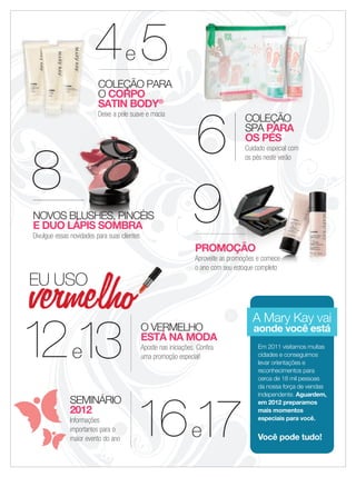applause Janeiro 2011 3
COLEÇÃO
SPA PARA
OS PÉS
Cuidado especial com
os pés neste verão
6
COLEÇÃOCOLEÇÃOCOLEÇÃOCOLEÇÃO
666
COLEÇÃO PARA
O CORPO
SATIN BODY®
Deixe a pele suave e macia
e44444e4ee4e 5444
SEMINÁRIO
2012
Informações
importantes para o
maior evento do ano
e16161616161617
O VERMELHO
ESTÁ NA MODA
Aposte nas iniciações. Confira
uma promoção especial!1212121212e13
EU USO
9
PROMOÇÃO
Aproveite as promoções e comece
o ano com seu estoque completo
PROMOÇÃOPROMOÇÃOPROMOÇÃOPROMOÇÃO
Aproveite as promoções e comeceAproveite as promoções e comeceAproveite as promoções e comeceAproveite as promoções e comece
o ano com seu estoque completo
Aproveite as promoções e comece
Em 2011 visitamos muitas
cidades e conseguimos
levar orientações e
reconhecimentos para
cerca de 18 mil pessoas
da nossa força de vendas
independente. Aguardem,
em 2012 preparamos
mais momentos
especiais para você.
Você pode tudo!
8
NOVOS BLUSHES, PINCÉIS
E DUO LÁPIS SOMBRA
Divulgue essas novidades para suas clientes
A Mary Kay vai
aonde você está
02-03.indd 3 12/21/11 7:52 PM
 