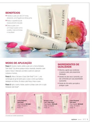 applause Janeiro 2012 5
BENEFÍCIOS
■ Hidrata a pele por até 24 horas,
deixando uma fragrância refrescante
■ Reduz a aparência de
ressecamento da pele
■ Deixa a pele com
um toque suave como
a seda, mais luminosa
e saudável
MODO DE APLICAÇÃO
Passo 1: Durante o banho, esfolie a pele com o Creme Esfoliante
Satin Body®
. Ele elimina qualquer textura ressecada, deixando a pele
suave e macia. É ideal para uso diário e pode ser usado por
mulheres e homens.
Passo 2: Utilize o Gel para o Corpo Satin Body®
2 em 1, uma
combinação de gel de banho para o corpo e creme que facilita a
depilação com lâmina. Ele deixa a pele fresca, limpa e suave.
Passo 3: Após o banho, hidrate, suavize e proteja a pele com a Loção
Hidratante Satin Body®
.
INGREDIENTES DE
QUALIDADE
■ Glicerina, agente que condiciona
e suaviza a pele, pois proporciona
hidratação
■ Extratos de aloe vera e camomila, que
são conhecidos por suas propriedades
suavizantes
■ Extrato de chá verde, que ajuda a
proteger a pele
Creme Esfoliante
Satin Body®
Preço Sugerido: R$ 33,00
Código: 10-039418
Pontos: 20
Gel para o Corpo
2 em 1 Satin Body®
Preço Sugerido: R$ 33,00
Código: 10-039409
Pontos: 20
Loção Hidratante
Satin Body®
Preço Sugerido: R$ 34,00
Código: 10-039413
Pontos: 20
Os produtos são vendidos separadamente
1 2 3
04-05.indd 5 12/21/11 6:39 PM
 