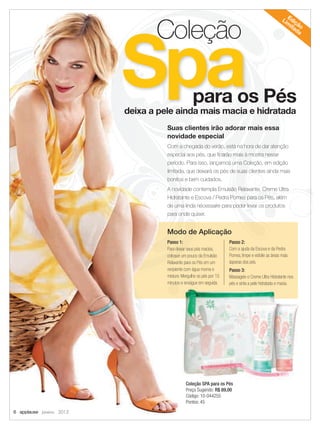 para os Péspara os Péspara os Péspara os Péspara os Péspara os Péspara os Péspara os Pés
SpaSpaSpaSpaSpaSpaSpa
Coleção
deixa a pele ainda mais macia e hidratada
Suas clientes irão adorar mais essa
novidade especial
Com a chegada do verão, está na hora de dar atenção
especial aos pés, que ﬁcarão mais à mostra nesse
período. Para isso, lançamos uma Coleção, em edição
limitada, que deixará os pés de suas clientes ainda mais
bonitos e bem cuidados.
A novidade contempla Emulsão Relaxante, Creme Ultra
Hidratante e Escova / Pedra Pomes para os Pés, além
de uma linda nécessaire para poder levar os produtos
para onde quiser.
Coleção SPA para os Pés
Preço Sugerido: R$ 89,00
Código: 10-044255
Pontos: 45
Edição
Lim
itada
para os Péspara os Péspara os Péspara os Pés
SpaSpaSpaSpaSpaSpaSpaSpapara os Pés
Spapara os Péspara os Pés
Spapara os Péspara os Pés
Spapara os Pés
SpaSpaSpa
ColeçãoColeçãoColeçãoColeçãoColeçãoColeçãoColeção
Spa
Coleção
SpaSpa
Coleção
SpaSpa
Coleção
SpaSpa
Coleção
Spadeixa a pele ainda mais macia e hidratadadeixa a pele ainda mais macia e hidratadadeixa a pele ainda mais macia e hidratadadeixa a pele ainda mais macia e hidratada
Suas clientes irão adorar mais essaSuas clientes irão adorar mais essaSuas clientes irão adorar mais essa
novidade especialnovidade especialnovidade especialnovidade especial
Com a chegada do verão, está na hora de dar atençãoCom a chegada do verão, está na hora de dar atençãoCom a chegada do verão, está na hora de dar atençãoCom a chegada do verão, está na hora de dar atenção
especial aos pés, que ﬁcarão mais à mostra nesseespecial aos pés, que ﬁcarão mais à mostra nesseespecial aos pés, que ﬁcarão mais à mostra nesseespecial aos pés, que ﬁcarão mais à mostra nesse
período. Para isso, lançamos uma Coleção, em ediçãoperíodo. Para isso, lançamos uma Coleção, em ediçãoperíodo. Para isso, lançamos uma Coleção, em ediçãoperíodo. Para isso, lançamos uma Coleção, em edição
limitada, que deixará os pés de suas clientes ainda maislimitada, que deixará os pés de suas clientes ainda maislimitada, que deixará os pés de suas clientes ainda maislimitada, que deixará os pés de suas clientes ainda mais
bonitos e bem cuidados.bonitos e bem cuidados.bonitos e bem cuidados.bonitos e bem cuidados.
A novidade contempla Emulsão Relaxante, Creme UltraA novidade contempla Emulsão Relaxante, Creme UltraA novidade contempla Emulsão Relaxante, Creme UltraA novidade contempla Emulsão Relaxante, Creme UltraA novidade contempla Emulsão Relaxante, Creme Ultra
Hidratante e Escova / Pedra Pomes para os Pés, alémHidratante e Escova / Pedra Pomes para os Pés, alémHidratante e Escova / Pedra Pomes para os Pés, alémHidratante e Escova / Pedra Pomes para os Pés, alémHidratante e Escova / Pedra Pomes para os Pés, alémHidratante e Escova / Pedra Pomes para os Pés, além
de uma lindade uma lindade uma lindade uma lindade uma lindade uma linda nécessaire
para onde quiser.para onde quiser.para onde quiser.para onde quiser.para onde quiser.para onde quiser.
Coleção SPA para os Pés
Preço Sugerido:
Código: 10-044255
Pontos: 45
Passo 1:
Para deixar seus pés macios,
coloque um pouco da Emulsão
Relaxante para os Pés em um
recipiente com água morna e
misture. Mergulhe os pés por 15
minutos e enxágue em seguida.
Passo 2:
Com a ajuda da Escova e da Pedra
Pomes, limpe e esfolie as áreas mais
ásperas dos pés.
Passo 3:
Massageie o Creme Ultra Hidratante nos
pés e sinta a pele hidratada e macia.
Modo de Aplicação
6 applause Janeiro 2012
06.indd 6 12/21/11 7:37 PM
 