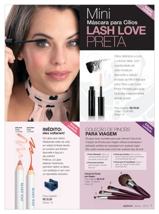 7 applause Janeiro 2012
COLEÇÃO DE PINCÉIS
PARA VIAGEM
Divulgue essa novidade para suas clientes! Essa linda
Coleção de Pincéis para Viagem oferece praticidade e
aplicação perfeita da maquiagem em qualquer lugar!
São quatro pincéis para você criar qualquer tipo de look.
1-Pincel Delineador: Utilizar com
as Sombras Minerais Mary Kay®
para delinear a linha dos cílios.
2-Pincel para Corretivo:
Ideal para aplicar o Corretivo
Mary Kay®
.
Coleção de Pincéis
para Viagem
Preço Sugerido: R$ 52,00
Código: 10-036364
Pontos: 29
Cílios deﬁnidos e com
o volume ideal, com
a praticidade de
uma miniatura.
Aproveite a edição
limitada da Mini Máscara
para Cílios Lash Love
Preta! Perfeita para levar
na bolsa e experimentar
aonde quiser.
applause Janeiro 2012 7
Preço Sugerido: R$ 29,00
Código: 10-041485
Pontos: 14
Edição
Lim
itada
Edição
Lim
itada
Edição
Lim
itada
Mini
LASH LOVE
PRETA
Máscara para Cílios
Coleção de Pincéis
para Viagem
Preço Sugerido: R$ 52,00
Código: 10-036364
Pontos: 29
applause Janeiro 2012
1
2
3
4
3-Pincel para Sombra: Deﬁne os olhos e
pode ser usado para esfumar uniformemente
as Sombras Minerais Mary Kay®
.
4-Pincel para Pó Facial/Blush: Pode ser
usado com qualquer Pó Facial e Blush
Mineral Mary Kay®
coral stone
Código:
10-041008
pink sand
Código:
10-041009
Preço Sugerido:
R$ 32,00
Pontos: 19
Os Lápis para Lábios
Weekender estão de volta
em edição limitada devido
ao sucesso que ﬁzeram.
Aproveite e faça já o
seu pedido!
Práticos, os Lápis
deslizam facilmente,
permitem deﬁnir os lábios
com perfeição e vem com
um apontador exclusivo.
INÉDITO:
eles voltaram!
07.indd 7 12/21/11 6:50 PM
 