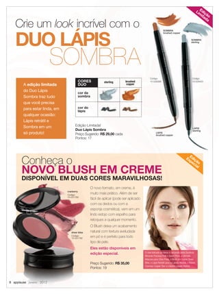 8 applause Janeiro 2012
LÁPIS
sterling
LÁPIS
brushed copper
SOMBRA
brushed copper
SOMBRA
sterling
Edição Limitada!
Duo Lápis Sombra
Preço Sugerido: R$ 29,00 cada
Pontos: 17
Conheça o
NOVO BLUSH EM CREME
DISPONÍVEL EM DUAS CORES MARAVILHOSAS!
sterling brushed
copper
cor da
sombra
cor do
lápis
CORES
DUO
Preço Sugerido: R$ 35,00
Pontos: 19
O novo formato, em creme, é
muito mais prático. Além de ser
fácil de aplicar (pode ser aplicado
com os dedos ou com a
esponja cosmética), vem em um
lindo estojo com espelho para
retoques a qualquer momento.
O Blush deixa um acabamento
natural com textura aveludada
em pó e é perfeito para todo
tipo de pele.
Eles estão disponíveis em
edição especial.
NOVO BLUSH EM CREMENOVO BLUSH EM CREME
DISPONÍVEL EM DUAS CORES MARAVILHOSAS!DISPONÍVEL EM DUAS CORES MARAVILHOSAS!DISPONÍVEL EM DUAS CORES MARAVILHOSAS!DISPONÍVEL EM DUAS CORES MARAVILHOSAS!
lindo estojo com espelho para
retoques a qualquer momento.retoques a qualquer momento.
O Blush deixa um acabamentoO Blush deixa um acabamento
natural com textura aveludadanatural com textura aveludada
em pó e é perfeito para todoem pó e é perfeito para todoem pó e é perfeito para todoem pó e é perfeito para todo
tipo de pele.tipo de pele.
Eles estão disponíveis emEles estão disponíveis em
edição especial.edição especial.
8 applause8 applause8 applause Janeiro 2012Janeiro 2012Janeiro 2012
cranberry
Código:
10-031780
sheer bliss
Código:
10-031782
A edição limitada
do Duo Lápis
Sombra traz tudo
que você precisa
para estar linda, em
qualquer ocasião:
Lápis retrátil e
Sombra em um
só produto!
Edição
Lim
itada
Edição
Especial
Crie um look incrível com o
DUO LÁPIS
O look delicado de Alena é composto pelas Sombras
Minerais Precious Pink e Sweet Plum, a Ultimate
Máscara para Cílios Preta, o Blush em Creme Sheer
Bliss, o Lápis Retrátil para os Lábios Neutral, o Batom
Cremoso Cooper Star e o Batom Líquido Malted.
SOMBRA
Código:
10-028403
Código:
10-028398
08.indd 8 12/21/11 6:59 PM
 