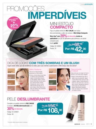 nova promoção
applause Janeiro 2012 9
* Promoções válidas enquanto durarem os estoques.
MINI ESTOJO
COMPACTO
Faça um pedido mínimo de R$ 1.340,00, sem incluir
itens promocionais, e além de comprar o Mini Estojo Compacto
Mary Kay®
com 20%de desconto, receba os
aplicadores (um par de aplicadores para sombras e um pincel
compacto para
blush) grátis!
Código: 02-228851
Pontos: 33
De: R$
154,00
Por: R$
108,00
De: R$
68,00
Por: R$
42,00
Complete um pedido mínimo de R$ 2.340,00
e compre o Kit Microdermoabrasão com
30%de desconto.
Código: 02-228951
Pontos: 98
PELE DESLUMBRANTE
applause Janeiro 2012
IMPERDÍVEIS
PROMOÇÕES
MINI ESTOJO
COMPACTOCOMPACTO
Faça um pedido mínimo de
itens promocionais, e além de comprar o
Mary Kay
aplicadoresaplicadores
compacto paracompacto para
blush)
Código: 02-228851Código: 02-228851
Pontos: 33Pontos: 33Pontos: 33
IMPERDÍVEISIMPERDÍVEISIMPERDÍVEISIMPERDÍVEISIMPERDÍVEISIMPERDÍVEISIMPERDÍVEIS
DICA DE LOOKS COM TRÊS SOMBRAS E UM BLUSH
Brilho Radiante
Cores com um toque bronzeado
proporcionam um brilho radiante.
• Esfume a Sombra Mineral Honey Spice
na região do osso da sobrancelha.
Aplique a Sombra Mineral Hazelnut
em toda pálpebra. Aplique a Sombra
Mineral Amber Blaze do canto externo
até o centro dos olhos e esfume.
Delicadamente, esfume a sombra
abaixo da linha dos cílios com um
pincel. Aplique o Blush Mineral Sunny
Spice nas maçãs do rosto, esfumando
em direção às orelhas.
Descontraída
e Casual
Esteja pronta para uma viagem de final de
semana ou uma noite casual e elegante.
• Aplique a Sombra Mineral Spun Silk na
região do osso da sobrancelha. Aplique
a Sombra Mineral Silky Caramel em toda
a pálpebra. Aplique a Sombra Mineral Ivy
Garden do canto externo até o centro dos
olhos e esfume. Delicadamente esfume a
sombra abaixo dos cílios inferiores.
Aplique o Blush Mineral Strawberry
Cream nas maçãs do rosto, esfumando
em direção às orelhas.
Aplicadores
Grátis
+
20%
de desconto
Sugira esses looks, que são tendência no verão, para suas clientes customizarem o Mini Estojo. Elas irão adorar!
Honey Spice,
R$ 21,00
Hazelnut,
R$ 21,00
Amber Blaze,
R$ 21,00
Sunny Spice
R$ 32,00
Spun Silk,
R$ 21,00
Ivy Garden,
R$ 21,00
Silky Caramel,
R$ 21,00
Strawberry Cream
R$ 32,00
09.indd 9 12/21/11 7:02 PM
 