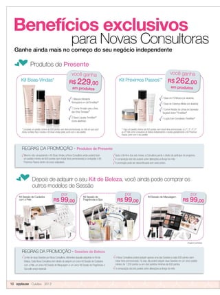 Benefícios exclusivos
para Novas Consultoras
fProdutos de Presente
Ganhe ainda mais no começo do seu negócio independente
Mesmo não conquistando o Kit Boas-Vindas, a Nova Consultora ainda poderá fazer
um pedido mínimo de 600 pontos (sem incluir itens promocionais) e conquistar o Kit
Próximos Passos dentro do prazo estipulado.
Após o término dos seis meses, a Consultora perde o direito de participar do programa.
A composição dos kits poderá sofrer alterações ao longo do mês.
A promoção pode ser descontinuada sem aviso prévio.
Limite de duas Sessões por Nova Consultora, diferentes daquela adquirida no Kit de
Beleza. Cada Nova Consultora tem direito de adquirir um único Kit Sessão de Cuidados
com a Pele, um único Kit Sessão de Maquiagem e um único Kit Sessão de Fragrâncias e
Spa pelo preço especial.
A Nova Consultora poderá adquirir apenas uma das Sessões a cada 600 pontos (sem
incluir itens promocionais). Ou seja, ela poderá adquirir duas Sessões em um único pedido
mínimo de 1.200 pontos ou em dois pedidos mínimos de 600 pontos.
A composição dos kits poderá sofrer alterações ao longo do mês.
1 Máscara Hidratante
Renovadora em Gel TimeWise®
1 Creme Firmador para a Área
dos Olhos Timewise®
2 Bases Líquidas TimeWise®*
(cores aleatórias)
Kit Boas-Vindas*
* Complete um pedido mínimo de 600 pontos, sem itens promocionais, no mês em que você
iniciou na Mary Kay e receba o Kit Boas-vindas grátis, junto com o seu pedido.
você ganha
R$ 229,00
em produtos
* Complete um pedido mínimo de 600 pontos, sem itens promocionais, no mês em que você
iniciou na Mary Kay e receba o Kit Boas-vindas grátis, junto com o seu pedido.
* Complete um pedido mínimo de 600 pontos, sem itens promocionais, no mês em que você
iniciou na Mary Kay e receba o Kit Boas-vindas grátis, junto com o seu pedido.
* Complete um pedido mínimo de 600 pontos, sem itens promocionais, no mês em que você
iniciou na Mary Kay e receba o Kit Boas-vindas grátis, junto com o seu pedido.
1 Base em Pó Mineral (cor aleatória)
1 Base de Cobertura Média (cor aleatória)
1 Creme Redutor de Linhas de Expressão
Targeted-Action™
TimeWise®
1 Loção Even Complexion TimeWise®
você ganha
R$ 262,00
em produtos
10 applause Outubro 2012
fDepois de adquirir o seu Kit de Beleza, você ainda pode comprar os
outros modelos de Sessão
Kit Sessão de Maquiagem
por
R$ 99,00
REGRAS DA PROMOÇÃO - Sessões de Beleza
** Faça um pedido mínimo de 600 pontos, sem incluir itens promocionais, no 2º, 3º, 4º, 5º
ou 6º mês como Consultora de Beleza Independente e receba gratuitamente o Kit Próximos
Passos, junto com o seu pedido.
REGRAS DA PROMOÇÃO - Produtos de Presente
Kit Sessão de MaquiagemKit Sessão de
Fragrâncias e Spa
por
R$ 99,00
por
R$ 99,00
Kit Sessão de Cuidados
com a Pele
Kit Próximos Passos**
** Faça um pedido mínimo de 600 pontos, sem incluir itens promocionais, no 2º, 3º, 4º, 5º
Imagens ilustrativas.
 