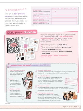 applause Outubro 2012 11
Você tem os SEIS primeiros
meses para conquistar produtos
de presente e adquirir todas as
Sessões. Desenvolva todo o seu
potencial e aproveite todos os
benefícios para você!
Você pode começar seu negócio do seu jeito e de acordo
com a sua própria velocidade. Quer algumas dicas
para ter força total? Conheça um material só seu:
o Diário para o Sucesso da Nova Consultora.
Lá você encontra:
 Mais informações sobre o seu Kit de Beleza
 Dicas para começar a trabalhar com pronta entrega
 Principais ferramentas disponíveis
 Passo a passo para fazer seu pedido e até cadastrar
suas amigas
Acesse! Em Sintonia  Material de Orientação 
Novas Consultoras
Imagens ilustrativas
* Sem itens promocionais
1º mês 2º mês 3º mês 4º mês 5º mês 6º mês
Kit Boas-vindas
Pedido mínimo de 600 pontos* no mês em que se iniciou
Kit Próximos Passos
Pedido mínimo de 600 pontos* no 2º, 3º, 4º, 5º ou 6º mês
depois que se iniciou
Sessão de Cuidados com a Pele
Pedido mínimo de 600 pontos* entre o 1º e o 6º mês
Sessão de Maquiagem
Pedido mínimo de 600 pontos* entre o 1º e o 6º mês
Sessão de Fragrâncias e Spa
Pedido mínimo de 600 pontos* entre o 1º e o 6º mês
a Conquiste tudo!
Diário para o Sucesso
Imagens ilustrativas
Comece com sucesso! CONFIRA ALGUMAS DICAS:
Comece com sucesso!
Faça a sua lista de 25 nomes
Parentes, amigas, colegas de
trabalho, de faculdade e outras
pessoas que poderiam ser
suas clientes.
Estude
Leia o seu Guia da
Consultora, o Diário para
o Sucesso e assista ao
DVD Sessões de Beleza
sete vezes.
Divulgue a novidade
Ligue para as amigas,
compartilhe o The Look
e curta no Facebook a
página oﬁcial da Mary Kay:
facebook.com/marykaybrasil
1
2
3
4
5
6
7
Demonstre seus produtos
Aproveite as oportunidades do dia a dia: a faculdade, o curso, os momentos com
as amigas. Conﬁra mais algumas dicas no DVD Sessões de Beleza.
Usar o Perfil da Cliente
Sempre que conhecer uma nova cliente lembre-se de
preencher o Perﬁl da Cliente, disponível no seu kit.
Com ele você poderá oferecer os produtos ideais para
cada uma, fazer o acompanhamento 2+2+2 e manter
um relacionamento no futuro.
Ofereça novas opções
Aproveite quando tiver um contato com uma cliente para mostrar as
outras linhas da marca e oferecer novos produtos. Assim você cria uma maior
ﬁdelidade e aumenta suas vendas.
Anfitriãs para as suas sessões
A cada encontro na casa da Anﬁtriã você tem
a oportunidade de conhecer novas clientes. Ofereça
descontos ou produtos especiais para ela como
agradecimento e presentei-a na frente das convidadas
para estimular que elas também se tornem Anﬁtriãs!
 