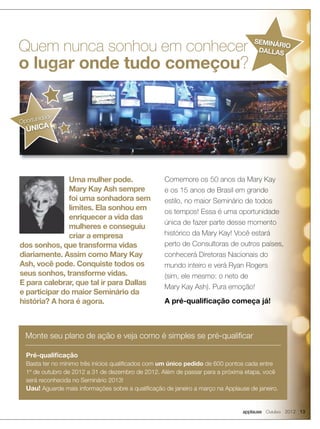 applause Outubro 2012 13
Quem nunca sonhou em conhecer
o lugar onde tudo começou?
Uma mulher pode.
Mary Kay Ash sempre
foi uma sonhadora sem
limites. Ela sonhou em
enriquecer a vida das
mulheres e conseguiu
criar a empresa
dos sonhos, que transforma vidas
diariamente. Assim como Mary Kay
Ash, você pode. Conquiste todos os
seus sonhos, transforme vidas.
E para calebrar, que tal ir para Dallas
e participar do maior Seminário da
história? A hora é agora.
Pré-qualificação
Basta ter no mínimo três inícios qualificados com um único pedido de 600 pontos cada entre
1º de outubro de 2012 a 31 de dezembro de 2012. Além de passar para a próxima etapa, você
será reconhecida no Seminário 2013!
Uau! Aguarde mais informações sobre a qualificação de janeiro a março na Applause de janeiro.
Monte seu plano de ação e veja como é simples se pré-qualificar
Comemore os 50 anos da Mary Kay
e os 15 anos de Brasil em grande
estilo, no maior Seminário de todos
os tempos! Essa é uma oportunidade
única de fazer parte desse momento
histórico da Mary Kay! Você estará
perto de Consultoras de outros países,
conhecerá Diretoras Nacionais do
mundo inteiro e verá Ryan Rogers
(sim, ele mesmo: o neto de
Mary Kay Ash). Pura emoção!
A pré-qualificação começa já!
o lugar onde tudo começou
Oportunidade
ÚNICA
SEMINÁRIO
DALLAS
 