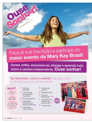 Ouse
Sonhar!
Ouse
Sonhar!
Ouse
Sonhar!
Ouse
Ouse
Sonhar!
Ouse
Sonhar!
Ouse
Sonhar!
sem
inário
2013
Sonhe, brilhe, emocione-se, interaja e aprenda tudo
sobre a carreira independente. Ouse sonhar!
Sonhe, brilhe, emocione-se, interaja e aprenda tudo
Faça já sua inscrição e participe do
maior evento da Mary Kay Brasil!
14 applause Outubro 2012
Diretoras
Nacionais
Lançamentos
de programas
imperdíveis
Reconhecimentos
Orientações
Exclusivas com
Diretoras Nacionais
Orientações
sobre produtos
Histórias de
sucesso
Entretenimentos
Praça de
Alimentação
Lançamento de
produtos em
primeira mão
E muito mais!
No Seminário, você é a estrela! Veja abaixo todas
as atrações que você vai encontrar lá:
Quando?
Data:
17, 18 e 19/01
de 2013
Local:
Expo Center
Transamérica
Endereço:
Av. Dr. Mário Villas
Boas Rodrigues, 387
Santo Amaro,
São Paulo – SP
Novo!
 