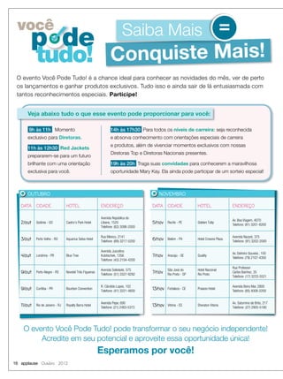 16 applause Outubro 2012
O evento Você Pode Tudo! é a chance ideal para conhecer as novidades do mês, ver de perto
os lançamentos e ganhar produtos exclusivos. Tudo isso e ainda sair de lá entusiasmada com
tantos reconhecimentos especiais. Participe!
DATA CIDADE HOTEL ENDEREÇO
5/nov Recife - PE Golden Tulip
Av. Boa Viagem, 4070
Telefone: (81) 3201-8200
6/nov Belém - PA Hotel Crowne Plaza
Avenida Nazaré, 375
Telefone: (91) 3202-2000
7/nov Aracaju - SE Quality
Av. Delmiro Gouveia , 100
Telefone: (79) 2107-4350
7/nov
São José do
Rio Preto - SP
Hotel Nacional
Rio Preto
Rua Professor
Carlos Ibanhez, 35
Telefone: (17) 3233-5521
13/nov Fortaleza - CE Praiano Hotel
Avenida Beira Mar, 2800
Telefone: (85) 4008-2200
13/nov Vitória - ES Sheraton Vitoria
Av. Saturnino de Brito, 217
Telefone: (27) 2905-5180
NOVEMBRO
DATA CIDADE HOTEL ENDEREÇO
2/out Goiânia - GO Castro’s Park Hotel
Avenida República do
Líbano, 1520
Telefone: (62) 3096-2000
3/out Porto Velho - RO Aquarius Selva Hotel
Rua México, 2141
Telefone: (69) 3217-5200
4/out Londrina - PR Blue Tree
Avenida Juscelino
Kubitschek, 1356
Telefone: (43) 2104-4200
9/out Porto Alegre - RS Novotel Três Figueiras
Avenida Soledade, 575
Telefone: (51) 3327-9292
9/out Curitiba - PR Bourbon Convention
R. Cândido Lopes, 102
Telefone: (41) 3221-4600
11/out Rio de Janeiro - RJ Royalty Barra Hotel
Avenida Pepe, 690
Telefone: (21) 2483-5373
OUTUBRO
Conquiste Mais!Conquiste Mais!
Saiba Maisvocê
p de
tudo!
=
Veja abaixo tudo o que esse evento pode proporcionar para você:
O evento Você Pode Tudo! pode transformar o seu negócio independente!
Acredite em seu potencial e aproveite essa oportunidade única!
Esperamos por você!
14h às 17h30 Para todos os níveis de carreira: seja reconhecida
e absorva conhecimento com orientações especiais de carreira
e produtos, além de vivenciar momentos exclusivos com nossas
Diretoras Top e Diretoras Nacionais presentes.
19h às 20h Traga suas convidadas para conhecerem a maravilhosa
oportunidade Mary Kay. Ela ainda pode participar de um sorteio especial!
9h às 11h Momento
exclusivo para Diretoras.
11h às 12h30 Red Jackets
prepararem-se para um futuro
brilhante com uma orientação
exclusiva para você.
 