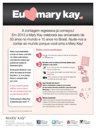 Mary Kay do Brasil
Av.Aruanã 280/352 – Condomínio WLC – Galpão África
CEP: 06460-010 – Barueri – SP – Fone: (11) 3330-5500
Siga a
Mary Kay Brasil
no Twitter
twitter.com/marykaybrasil
Curta a
Mary Kay Brasil
no Facebook
facebook.com/marykaybrasil
Assista a
Mary Kay Brasil
no YouTube
youtube.com/marykaybrasil
Siga a
Mary Kay Brasil
no Instagram
Mary Kay Brasil
A contagem regressiva já começou!
Em 2013 a Mary Kay celebrará seu aniversário de
50 anos no mundo e 15 anos no Brasil. Ajude-nos a
contar ao mundo porque você ama a Mary Kay!
Saiba como participar:
* A Sua Canção de Amor não será divulgada no site.
Eu amo
Mary Kay Eu
amo Mary
Kay Eu amo
Mary Kay
Solte a sua criatividade
e envie um texto, uma foto,
um vídeo e até mesmo
uma letra de música que
poderá ser usada no
Seminário 2013.
Você pode declarar o seu
amor de todas as formas.
Escolha 1, 2, 3 ou todas.
Deixe o coração falar
por você.
A sua música pode
brilhar como tema
de um entretenimento
do Seminário 2013!
Conte porque a Mary Kay
é especial para você!
1 Acesse o Em Sintonia e clique no banner da campanha
Eu Mary Kay.
2
Escolha uma ou todas as formas abaixo para
declarar o seu amor:
Texto: conte em até 140 caracteres o porquê
você ama a Mary Kay.
Foto: poste uma imagem que revele toda a sua
paixão rosa.
Vídeo: produza um vídeo de até 30 segundos
e mostre seu amor pela marca.
3
Sua Canção de Amor*:
Solte a criatividade e elabore uma versão
da sua música favorita contando o seu amor pela
Mary Kay. A melhor música será escolhida por um
comitê da Mary Kay e será usada em um entretenimento
no Seminário 2013. É a sua chance de ser uma pop star!
4
Mimos especiais:
A Mary Kay preparou lembrancinhas fofas para você.
Acesse o Em Sintonia e baixe papel de parede para
o computador, fundo de tela para o celular, assinaturas
de e-mail exclusivas, e muito mais!
 