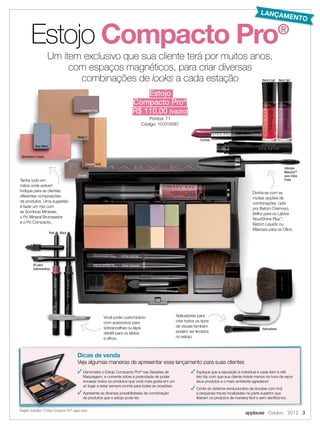applause Outubro 2012 3
Estojo Compacto Pro®
Divirta-se com as
muitas opções de
combinações: opte
por Batom Cremoso,
Brilho para os Lábios
NouriShine Plus™
,
Batom Líquido ou
Máscara para os Cílios.
Fuchsia
Ultimate
MascaraTM
para Cílios
Preta
Aplicadores para
criar todos os tipos
de visuais também
podem ser levados
no estojo.
Aplicadores
Você pode customizá-lo
com acessórios para
sobrancelhas ou lápis
retrátil para os lábios
e olhos.
Kit para
Sobrancelhas
Tenha tudo em
mãos onde estiver!
Indique para as clientes
diferentes composições
de produtos. Uma sugestão
é fazer um mix com
as Sombras Minerais,
o Pó Mineral Bronzeador
e o Pó Compacto.
Tenha tudo em
mãos onde estiver!mãos onde estiver!
Blue Metal
Strawberry Cream
Granite
Lavender Fog
Beige 2
Canyon Gold
Pink Black
Estojo
Compacto Pro®
R$ 110,00 (vazio)
Pontos: 71
Código: 10-018587
 Demonstre o Estojo Compacto Pro®
nas Sessões de
Maquiagem, e comente sobre a praticidade de poder
encaixar todos os produtos que você mais gosta em um
só lugar e estar sempre pronta para todas as ocasiões;
 Apresente as diversas possibilidades de combinação
de produtos que o estojo pode ter;
 Explique que a reposição é individual e cada item é refil.
Isto faz com que sua cliente invista menos na hora de repor
seus produtos e o meio ambiente agradece!;
 Conte do sistema revolucionário de encaixe com imã
e pequenas travas localizadas na parte superior que
liberam os produtos de maneira fácil e sem danificá-los.
Dicas de venda
Veja algumas maneiras de apresentar esse lançamento para suas clientes
Um item exclusivo que sua cliente terá por muitos anos,
com espaços magnéticos, para criar diversas
combinações de looks a cada estação
*Imagem ilustrativa. O Estojo Compacto Pro®
segue vazio.
Berry TartRock’n’red
Compacto Pro®
LANÇAMENTO
 