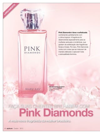 FAÇA SUAS CLIENTES BRILHAREM COMFAÇA SUAS CLIENTES BRILHAREM COM
Pink DiamondsA mais nova fragrância da mulher brasileira.
4 applause Outubro 2012
Pink Diamonds é leve e sofisticada,
combinando perfeitamente com
o clima tropical. A fragrância foi
desenvolvida especialmente para as
mulheres sensuais e românticas, que
gostam da sofisticação das fragrâncias
ﬂorais e frutais. Por isso, Pink Diamonds
conta com notas que se misturam de
maneira delicada e capturam toda
a sensualidade feminina.
NOVO!
Pink Diamonds Eau de Parfum
Preço Sugerido: R$ 99,00
Código: 10-051949
Pontos: 59
LAN
Ç
AM
EN
TO
 