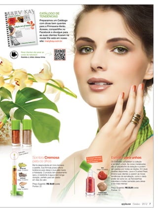 applause Outubro 2012 7
CATÁLOGO DE
TENDÊNCIAS
Preparamos um Catálogo
com dicas bem quentes
para a Primavera-Verão.
Acesse, compartilhe no
Facebook e divulgue para
as suas clientes ﬁcarem na
moda! Ele está em nosso
site: marykay.com.br
Aplicador
super prático!
spring leaf
Código: 10-050918
rainforest
Código: 10-050919
pearl
Código: 10-050913
Ela foi desenvolvida em tons terrosos
e pastéis. Sua fórmula possui ativos
botânicos para deixar a sua pele macia
e hidratada. O produto tem acabamento
seco, é resistente à água e tem longa
duração, perfeito para ser usado
em dias de calor.
Preço Sugerido: R$ 39,00 (cada)
Pontos: 22
Sombra Cremosa
para os olhos
crushed pearl
Código: 10-050930Código: 10-050930
Os Esmaltes completam a coleção
e também o look. As cores metalizadas
são a coqueluche da estação e podem
ser usadas por todas as idades. Em duas
versões disponíveis, Lava e Crushed Pearl.
Ensine suas clientes a usarem as novas
tendências de esmaltação, como o dedo
anelar de outra cor, as francesinhas
coloridas e muitas camadas para deixar
a cor mais intensa!
Preço Sugerido: R$ 22,00 (cada)
Pontos: 12
Os Esmaltes completam a coleção
Esmalte para unhas
crushed pearl
Código: 10-050930
É o toque ﬁnal para
um look com a cara
desta estação!
Seus clientes vão amar as
cores da natureza!
Assista o vídeo dessa linha:
lava
Código: 10-050932
 