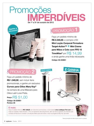 IMPERDÍVEIS
Promoções
De 1º a 31 de outubro de 2012
Todas as promoções são válidas enquanto durarem os estoques.
8 applause Outubro 2012
preta
E mais:
Faça um pedido mínimo de R$ 1.340,00, sem incluir itens promocionais, e você receberá cinco catálogos The Look com
todas as novidades. Neste trimestre, o The Look apresenta vários lançamentos, além de ótimas sugestões de presentes para
as festas de ﬁnal de ano e também uma etiqueta olfativa para demonstrar a mais nova fragrância Mary Kay. Aproveite!
Faça um pedido mínimo de
R$ 2.340,00, e compre o Kit:
Mini Loção Corporal Firmadora
Target-Action™ +Mini Creme
para Mãos e Colo com FPS 15
TimeWise®
por R$ 14,99
e ainda ganhe uma linda nécessaire.
Código: 02-233851
Faça um pedido mínimo de
R$ 1.340,00, sem incluir itens
promocionais, e ganhe um exclusivo
Curvex para Cílios Mary Kay®
na compra de uma Máscara para
Cílios Lash Love Preta.
Preço: R$ 51,00
Código: 02-233651
Pontos: 25
VOCÊ COMPRA E GANHA
PROMOÇÃO 1
PROMOÇÃO 2
Ganhe a
nécessaire!
E GANHA
 