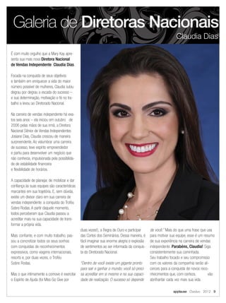 É com muito orgulho que a Mary Kay apre-
senta sua mais nova Diretora Nacional
de Vendas Independente: Claudia Dias.
Focada na conquista de seus objetivos
e também em enriquecer a vida do maior
número possível de mulheres, Claudia subiu
degrau por degrau a escada do sucesso –
e sua determinação, motivação e fé no tra-
balho a levou ao Diretorado Nacional.
Na carreira de vendas independente há exa-
tos seis anos – ela iniciou em outubro de
2006 pelas mãos de sua irmã, a Diretora
Nacional Sênior de Vendas Independentes
Josiane Dias, Claudia cresceu de maneira
surpreendente. Ao vislumbrar uma carreira
de sucesso, teve espírito empreendedor
e partiu para desenvolver um negócio que
não conhecia, impulsionada pela possibilida-
de de estabilidade financeira
e flexibilidade de horários.
A capacidade de planejar, de mobilizar e dar
confiança às suas equipes são características
marcantes em sua trajetória. E, sem dúvida,
existe um divisor claro em sua carreira de
vendas independente: a conquista do Troféu
Sobre Rodas. A partir daquele momento,
todos perceberam que Claudia passou a
acreditar mais na sua capacidade de trans-
formar a própria vida.
Mais confiante, e com muito trabalho, pas-
sou a concretizar todos os seus sonhos
com conquistas de reconhecimentos
expressivos, como viagens internacionais,
resorts e, por duas vezes, o Troféu
Sobre Rodas.
Mas o que intimamente a comove é exercitar
o Espírito de Ajuda (foi Miss Go Give por
duas vezes!), a Regra de Ouro e participar
das Cortes dos Seminários. Dessa maneira, é
fácil imaginar sua enorme alegria e explosão
de sentimentos ao ser informada da conquis-
ta do Diretorado Nacional.
“Dentro de você existe um gigante pronto
para sair e ganhar o mundo; você só preci-
sa acreditar em si mesmo e na sua capaci-
dade de realização. O sucesso só depende
de você.” Mais do que uma frase que usa
para motivar sua equipe, esse é um resumo
de sua experiência na carreira de vendas
independente. Parabéns, Claudia! Siga
consistentemente sua caminhada.
Seu trabalho focado e seu compromisso
com os valores da companhia serão ali-
cerces para a conquista de novos reco-
nhecimentos que, com certeza, vão
abrilhantar cada vez mais sua vida.
Galeria de Diretoras Nacionais
Claudia Dias
applause Outubro 2012 9
 