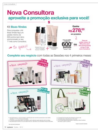 12 applause Outubro 2013
Imagens meramente ilustrativas
✏ Você poderá adquirir um novo Kit de Sessão a cada 600 pontos (sem incluir itens promocionais) nos seus pedidos
realizados no 1º, 2º, 3º ou 4º mês como Consultora.
✏ A Consultora somente poderá adquirir uma unidade de cada Kit, diferentes daquele adquirido como Kit de Beleza.
✏ Você poderá adquirir três Kits em um único pedido mínimo de 1.800 pontos ou em três pedidos mínimos de 600 pontos.
✏ A composição dos Kits poderá sofrer alterações ao longo do mês.
✏ A promoção pode ser descontinuada sem aviso prévio.
✏ O Kit de Sessão Botanical Effects poderá ser adquirido por Novas Consultoras
que iniciarem a partir de 1/09/2013.
Nova Consultora
aproveite a promoção exclusiva para você!
Complete seu negócio com todas as Sessões nos 4 primeiros meses
Para conquistar o Kit
Boas-Vindas faça um
pedido mínimo de
600 pontos (sem itens
promocionais) no seu
1º mês como Consultora.
f Eu quero!! 2 Bases Líquidas
TimeWise®
Solução Diurna com
FPS 25 e Solução
Noturna TimeWise®
+
Kit Boas-Vindas Ganhe
em produtos
R$ 278,00
Com um pedido
mínimo de
no seu 1º mês
600*
pontos
Faça um
pedido mínimo de
900 pontos (sem
itens promocionais)
no seu 2º mês
como Consultora.
ou
Kit deMaquiagem
Kit deFragrânciase Spa
Kit de
Kit deCuidadoscom a Pele
Maquiagem
*sem incluir itens promocionais
bNova composição
bNova composição
bNova composição
Kit
BotanicalEffects
bNovidade
nova consultora
 