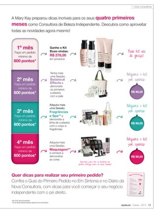 applause Outubro 2013 13
A Mary Kay preparou dicas incríveis para os seus quatro primeiros
meses como Consultora de Beleza Independente. Descubra como aproveitar
todas as novidades agora mesmo!
1º mês
Faça um pedido
mínimo de
600 pontos*
2º mês
Faça um pedido
mínimo de
600 pontos*
3º mês
Faça um pedido
mínimo de
600 pontos*
4º mês
Faça um pedido
mínimo de
600 pontos*
Ganhe o Kit
Boas-vindas:
R$ 278,00
em produtos
Adquira mais
uma Sessão:
Fragrâncias
e Spa** e
demonstre a
linha de cuidados
com o corpo e
fragrâncias
Esse kit sai
de graça!
Adquira o kit
por apenas:
R$ 99,00
Adquira mais
uma Sessão:
Maquiagem**
e comece a
demonstrar
as cores
Adquira o kit
por apenas:
R$ 99,00
*sem incluir itens promocionais
**Kit da Sessão diferente daquele adquirido como Kit de Beleza
Tenha mais
uma Sessão:
Botanical
Effects e
demonstre
os primeiros
cuidados
com a pele
Adquira o kit
por apenas:
R$ 99,00
Quer dicas para realizar seu primeiro pedido?
Conﬁra o Guia do Primeiro Pedido no Em Sintonia e no Diário da
Nova Consultora, com dicas para você começar o seu negócio
independente com o pé direito.
Aproveite para ter os produtos em
pronta entrega para as suas Sessões!
4 dicas para fazer o pedido perfeito einiciar sua Carreira Independente com o pé direito!
4 dicas para fazer o pedido perfeito e
Guia do primeiro pedido
Dica 3
Você vende o que você usa. Suas clientes
vão perguntar qual a cor do seu batom
e qual perfume está usando. Por isso,
compre produtos para uso pessoal.
v
Uau!
Linda!
Eu também
quero!
Dica 1
Pense na necessidade de suas
potenciais clientes e imagine quais
produtos elas gostariam de comprar.
v
Dica 2
Veja a lista dos itens mais vendidos no site
Em Sintonia ou no catálogo The Look.
v
M
AIS VEN
DIDO
MAIS
V E N D I D
O
Dica 4
Compre os produtos que vieram no seu
Kit de Beleza: os itens demonstrados nas
Sessões são aqueles que mais despertam
o interesse das suas clientes.
v
nova consultora
 