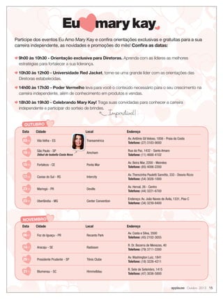 Participe dos eventos Eu Amo Mary Kay e conﬁra orientações exclusivas e gratuitas para a sua
carreira independente, as novidades e promoções do mês! Conﬁra as datas:
9h00 às 10h30 - Orientação exclusiva para Diretoras. Aprenda com as líderes as melhores
estratégias para fortalecer a sua liderança.
10h30 às 12h00 - Universidade Red Jacket, torne-se uma grande líder com as orientações das
Diretoras estabelecidas.
14h00 às 17h30 - Poder Vermelho leva para você o conteúdo necessário para o seu crescimento na
carreira independente, além de conhecimento em produtos e vendas.
18h30 às 19h30 - Celebrando Mary Kay! Traga suas convidadas para conhecer a carreira
independente e participar do sorteio de brindes.
OUTUBRO
Data Cidade Local Endereço
03/10 Vila Velha - ES Transamérica
Av. Antônio Gil Veloso, 1856 - Praia da Costa
Telefone: (27) 3183-9000
10/10
São Paulo - SP
Début de Isabella Costa Nova
Amcham
Rua da Paz, 1432 - Santo Amaro
Telefone: (11) 4688-4102
15/10 Fortaleza - CE Ponta Mar
Av. Beira Mar, 2200 - Meireles
Telefone: (85) 4006-2200
17/10 Caxias do Sul - RS Intercity
Av. Therezinha Pauletti Sanvitto, 333 - Desvio Rizzo
Telefone: (54) 3026-1000
23/10 Maringá - PR Deville
Av. Herval, 26 - Centro
Telefone: (44) 3221-6700
23/10 Uberlândia - MG Center Convention
Endereço: Av. João Naves de Ávila, 1331, Piso C
Telefone: (34) 3239-8400
Local
Transamérica
Amcham
Imperdível!
applause Outubro 2013 15
NOVEMBRO
Data Cidade Local Endereço
06/11 Foz do Iguaçu - PR Recanto Park
Av. Costa e Silva, 3500
Telefone: (45) 2102-3055
14/11 Aracaju - SE Radisson
R. Dr. Bezerra de Menezes, 40
Telefone: (79) 3711-3300
20/11 Presidente Prudente - SP Tênis Clube
Av. Washington Luiz, 1841
Telefone: (18) 3226-4211
21/11 Blumenau - SC Himmelblau
R. Sete de Setembro, 1415
Telefone: (47) 3036-5800
 
